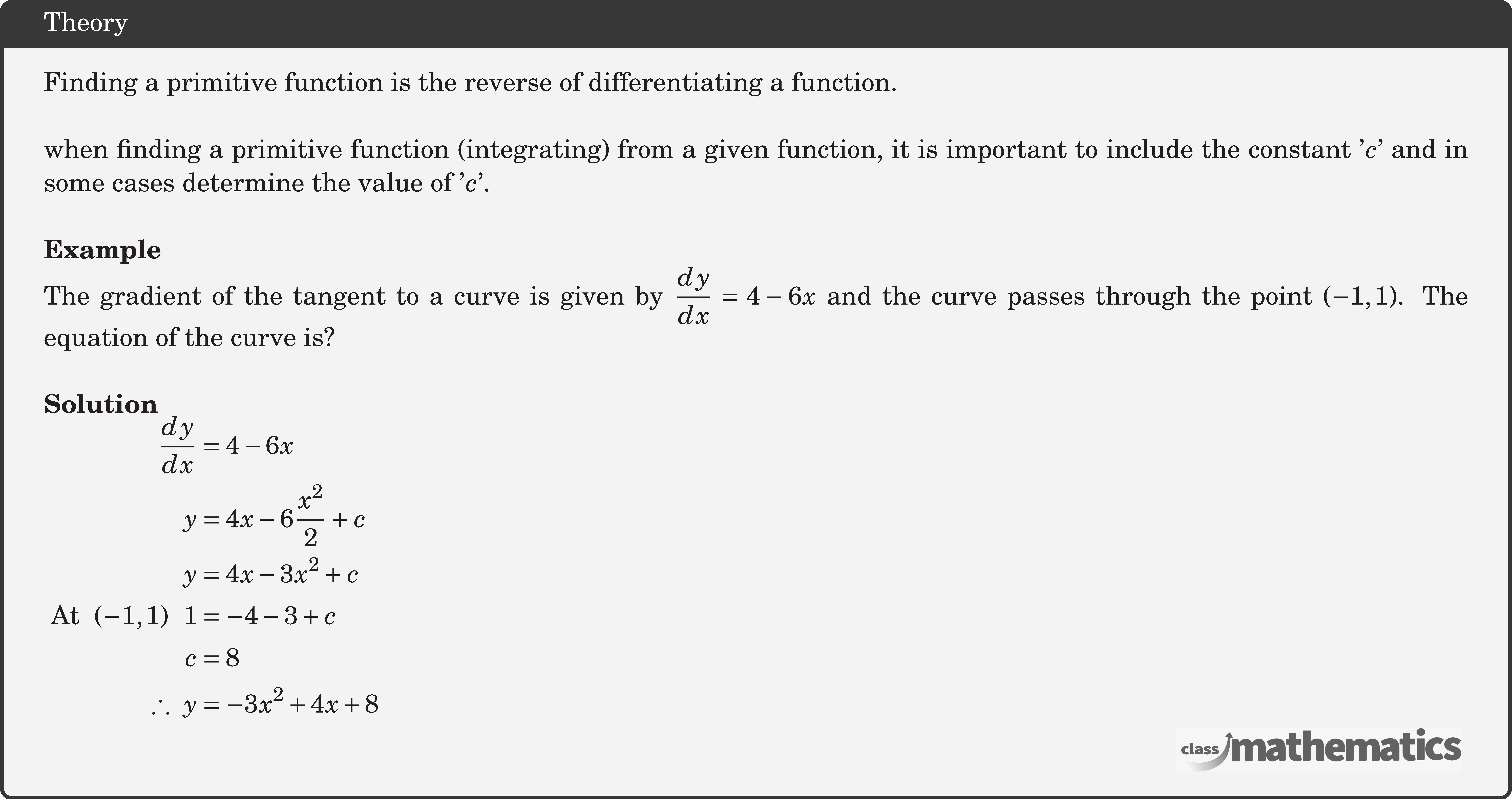 Finding a primitive function is the reverse of differentiating a function.\\  when finding a primitive function (integrating) from a given function, it is important to include the constant '\(c\)' and in some cases determine the value of '\(c\)'.\\  \textbf{Example}\\ %17220 The gradient of the tangent to a curve is given by \(\dfrac{{dy}}{{dx}} = 4 - 6x\) and the curve passes through the point \((-1,1)\). The equation of the curve is?\\  \textbf{Solution}\\ $\begin{aligned} \frac{d y}{d x} &=4-6 x \\ y &=4 x-6 \frac{x^{2}}{2}+c \\ y &=4 x-3 x^{2}+c \\ \text { At }\ (-1,1)\ \ 1&=-4-3+c \\ c&=8\\ \therefore\ y&=-3 x^{2}+4 x+8 \end{aligned}$\\