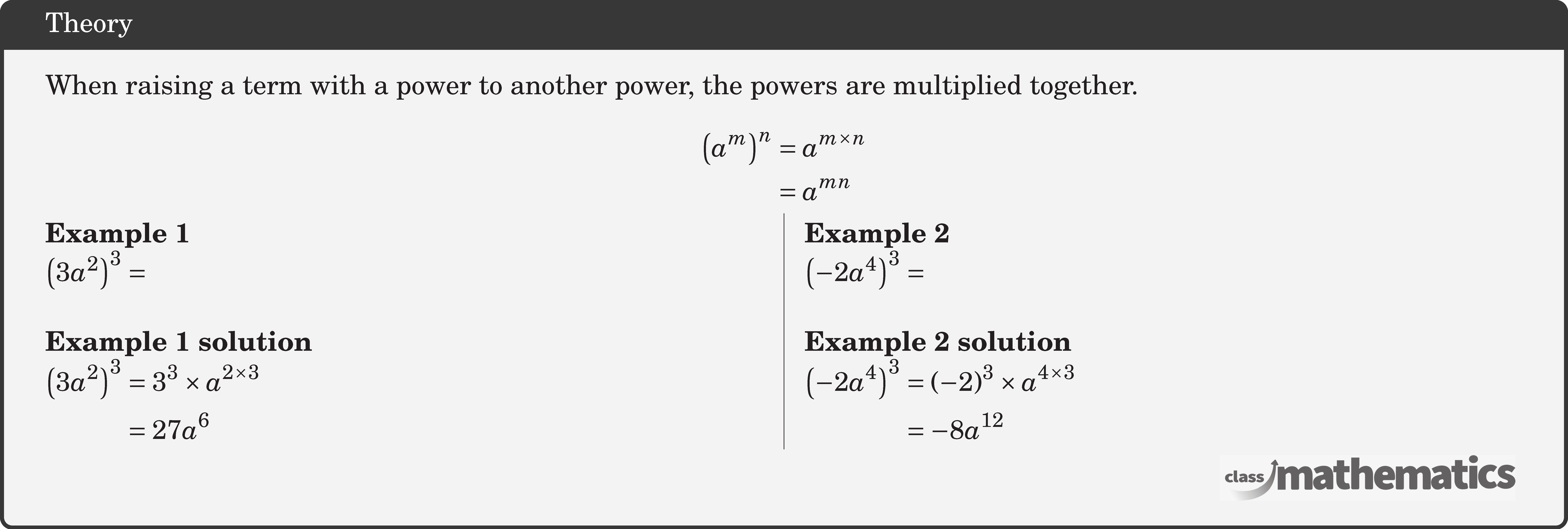 When raising a term with a power to another power, the powers are multiplied together. $$ \begin{aligned} \left(a^m\right)^n & =a^{m \times n} \\ & =a^{m n} \end{aligned} $$ \begin{multicols}{2}  \textbf{Example 1}\\ \(\left(3 a^2\right)^3 =\)\\  \textbf{Example 1 solution}\\ \(\begin{aligned} \left(3 a^2\right)^3 & =3^3 \times a^{2 \times 3} \\ & =27 a^6 \end{aligned}\)  \columnbreak \textbf{Example 2}\\ \(\left(-2 a^4\right)^3=\)\\  \textbf{Example 2 solution}\\ \(\begin{aligned} \left(-2 a^4\right)^3 & =(-2)^3 \times a^{4 \times 3} \\ & =-8 a^{12} \end{aligned}\) \end{multicols}
