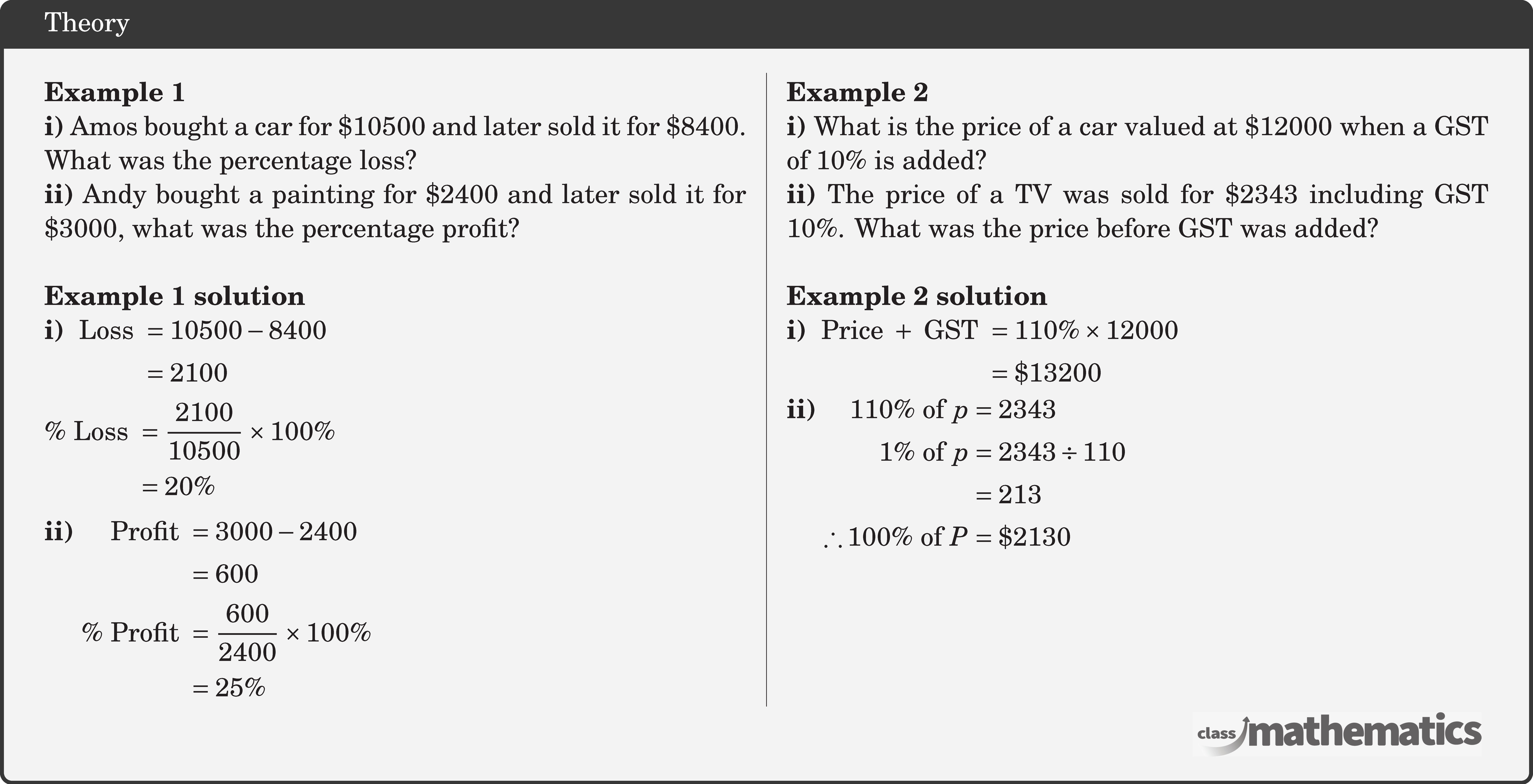 \begin{multicols}{2}  \textbf{Example 1}\\ \textbf{i)} Amos bought a car for \(\$ 10500\) and later sold it for \(\$ 8400\). What was the percentage loss?\\ \textbf{ii)} Andy bought a painting for \(\$ 2400\) and later sold it for \(\$ 3000\), what was the percentage profit?\\  \textbf{Example 1 solution}\\ \textbf{i)}  \(\begin{aligned}[t] \text { Loss } & =10500-8400 \\ & =2100 \end{aligned}\)\\[3pt] \(\begin{aligned} \% \text { Loss } & =\frac{2100}{10500} \times 100 \% \\ & =20 \% \end{aligned}\)\\[3pt] \textbf{ii)}  \(\begin{aligned}[t] \text { Profit } & =3000-2400 \\ & =600 \\ \% \text { Profit } & =\frac{600}{2400} \times 100 \% \\ & =25 \% \end{aligned}\)  \columnbreak \textbf{Example 2}\\ \textbf{i)}  What is the price of a car valued at \(\$ 12000\) when a GST of \(10 \%\) is added?\\ \textbf{ii)} The price of a TV was sold for \(\$ 2343\) including GST \(10\%\). What was the price before GST was added?\\  \textbf{Example 2 solution}\\ \textbf{i)} \(\begin{aligned}[t] \text { Price }+ \text { GST } & =110 \% \times 12000 \\ & =\$ 13200 \end{aligned}\)\\ \textbf{ii)}  \(\begin{aligned}[t] 110 \% \text { of } p & =2343 \\ 1 \% \text { of } p & =2343 \div 110 \\ & =213 \\ \therefore 100 \% \text { of } P & =\$ 2130 \end{aligned}\) \end{multicols}