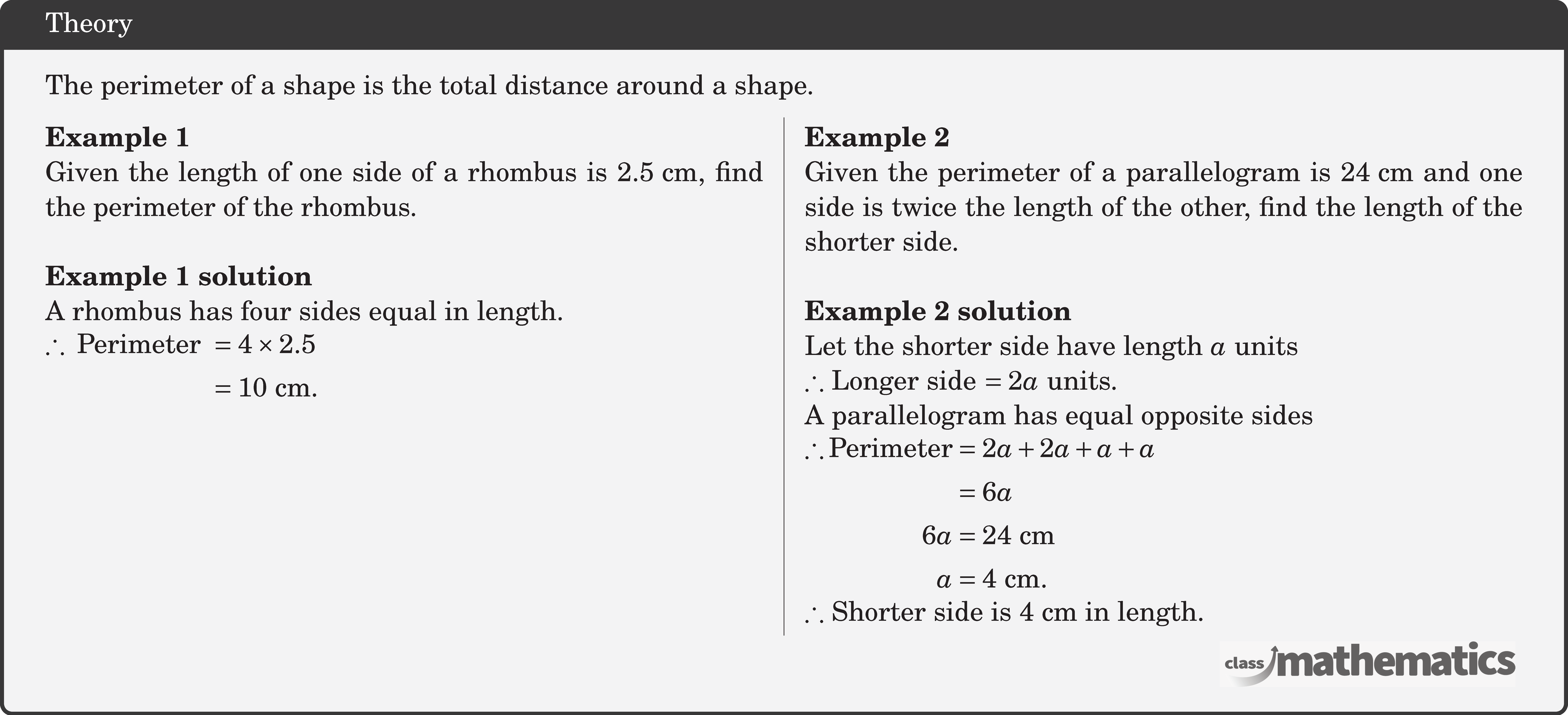 The perimeter of a shape is the total distance around a shape.  \begin{multicols}{2}  \textbf{Example 1}\\ Given the length of one side of a rhombus is \(2.5 \text{~cm}\), find the perimeter of the rhombus.\\  \textbf{Example 1 solution}\\ A rhombus has four sides equal in length.\\ \(\begin{aligned} \therefore \text { Perimeter } & =4 \times 2.5 \\ & =10 \text{~cm} . \end{aligned}\)  \columnbreak \textbf{Example 2}\\ Given the perimeter of a parallelogram is \(24 \text{~cm}\) and one side is twice the length of the other, find the length of the shorter side.\\  \textbf{Example 2 solution}\\ Let the shorter side have length \(a\) units\\ \(\therefore\) Longer side \(=2a\) units.\\ A parallelogram has equal opposite sides\\ \(\begin{aligned} \therefore \text{Perimeter}&=2 a+2 a+a+a\\ &=6a\\ 6 a & =24 \text{~cm} \\ a & =4 \text{~cm} . \end{aligned}\)\\ \(\therefore\) Shorter side is \(4 \text{~cm}\) in length. \end{multicols}