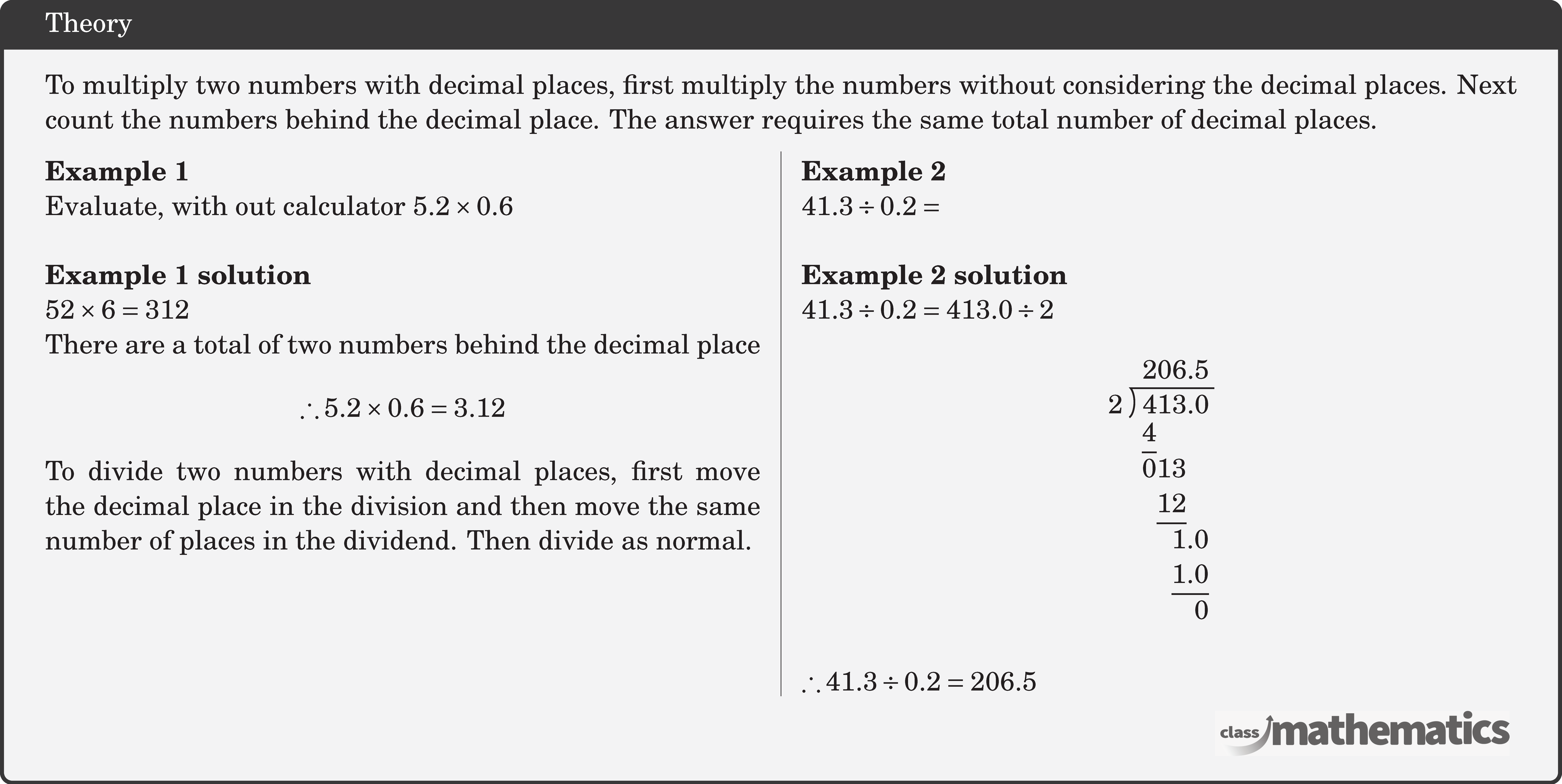 To multiply two numbers with decimal places, first multiply the numbers without considering the decimal places. Next count the numbers behind the decimal place. The answer requires the same total number of decimal places. \begin{multicols}{2} \textbf{Example 1}\\ Evaluate, with out calculator \(5.2 \times 0.6\)\\  \textbf{Example 1 solution}\\ \(52 \times 6=312\)\\ There are a total of two numbers behind the decimal place $$ \therefore 5.2 \times 0.6=3.12 $$  To divide two numbers with decimal places, first move the decimal place in the division and then move the same number of places in the dividend. Then divide as normal. \vfill \columnbreak \textbf{Example 2}\\ \(41.3 \div 0.2=\)\\  \textbf{Example 2 solution}\\ \(41.3 \div 0.2=413.0 \div 2\) $$ \longdivision{413}{2} $$ \(\therefore 41.3 \div 0.2=206.5\) \end{multicols}