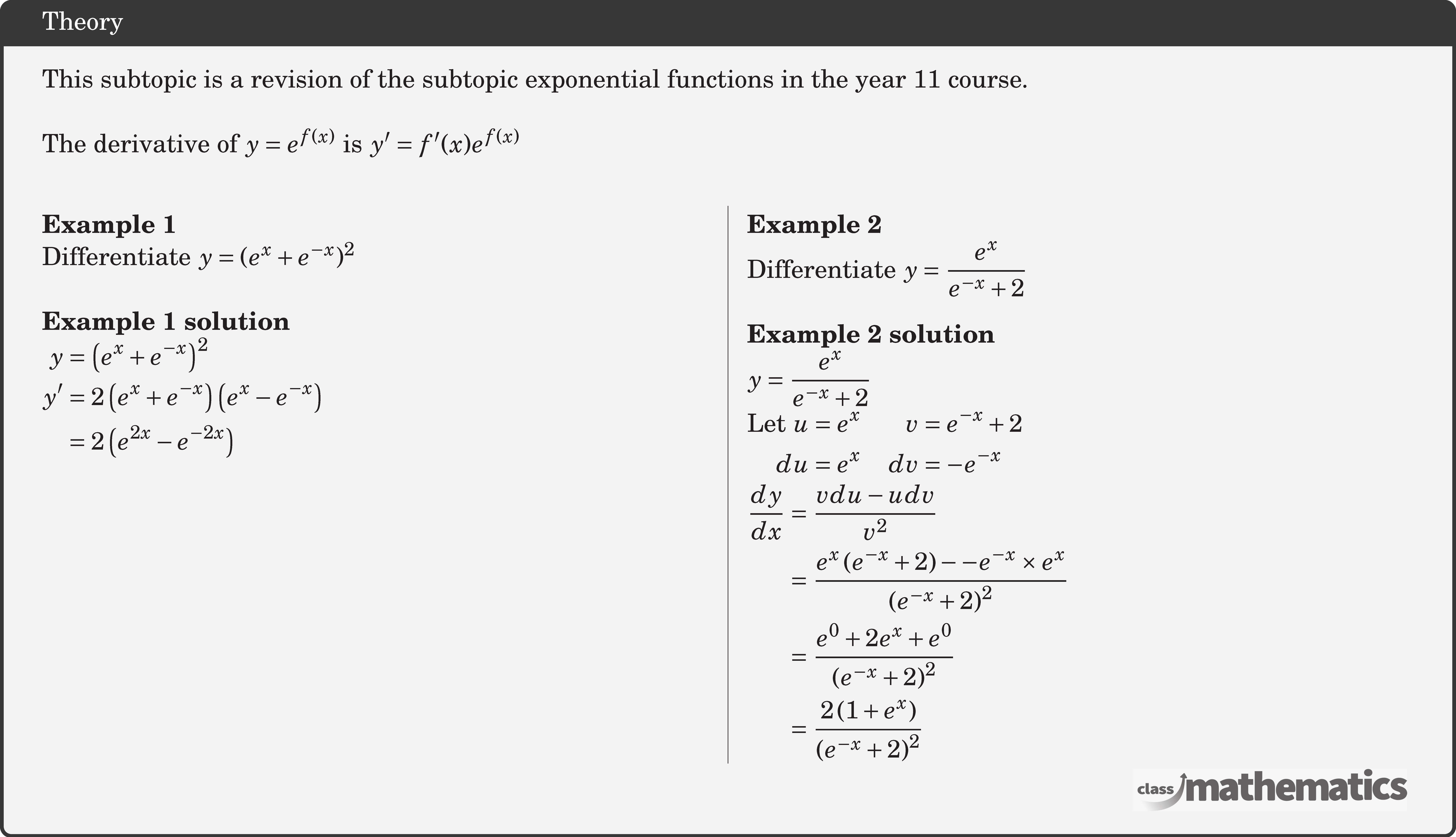 This subtopic is a revision of the subtopic exponential functions in the year 11 course.\\  The derivative of \(y=e^{f(x)}\) is \(y^{\prime}=f^{\prime}(x) e^{f(x)}\)\\  \begin{multicols}{2}  \textbf{Example 1}\\ %10622 Differentiate \(y = {({e^x} + {e^{ - x}})^2}\)\\  \textbf{Example 1 solution}\\ $\begin{aligned} y&=\left(e^{x}+e^{-x}\right)^{2} \\ y^{\prime} &=2\left(e^{x}+e^{-x}\right)\left(e^{x}-e^{-x}\right) \\ &=2\left(e^{2 x}-e^{-2 x}\right) \end{aligned}$\\  \columnbreak \textbf{Example 2}\\ %124266 Differentiate \(y = \dfrac{{{e^x}}}{{{e^{ - x}} + 2}}\)\\  \textbf{Example 2 solution}\\ \(\begin{aligned} y &=\frac{e^{x}}{e^{-x}+2}  \end{aligned}\)\\ \(\begin{aligned}  \text {Let } u &=e^{x} & v&=e^{-x}+2 \\  du &=e^{x} & dv&=-e^{-x}  \end{aligned}\)\\ \(\begin{aligned}  \frac{d y}{d x} &=\frac{v d u-u d v}{v^{2}} \\ &=\frac{e^{x}\left(e^{-x}+2\right)--e^{-x} \times e^{x}}{\left(e^{-x}+2\right)^{2}} \\ &=\frac{e^{0}+2 e^{x}+e^{0}}{\left(e^{-x}+2\right)^{2}} \\ &=\frac{2\left(1+e^{x}\right)}{\left(e^{-x}+2\right)^{2}} \end{aligned}\) \end{multicols}