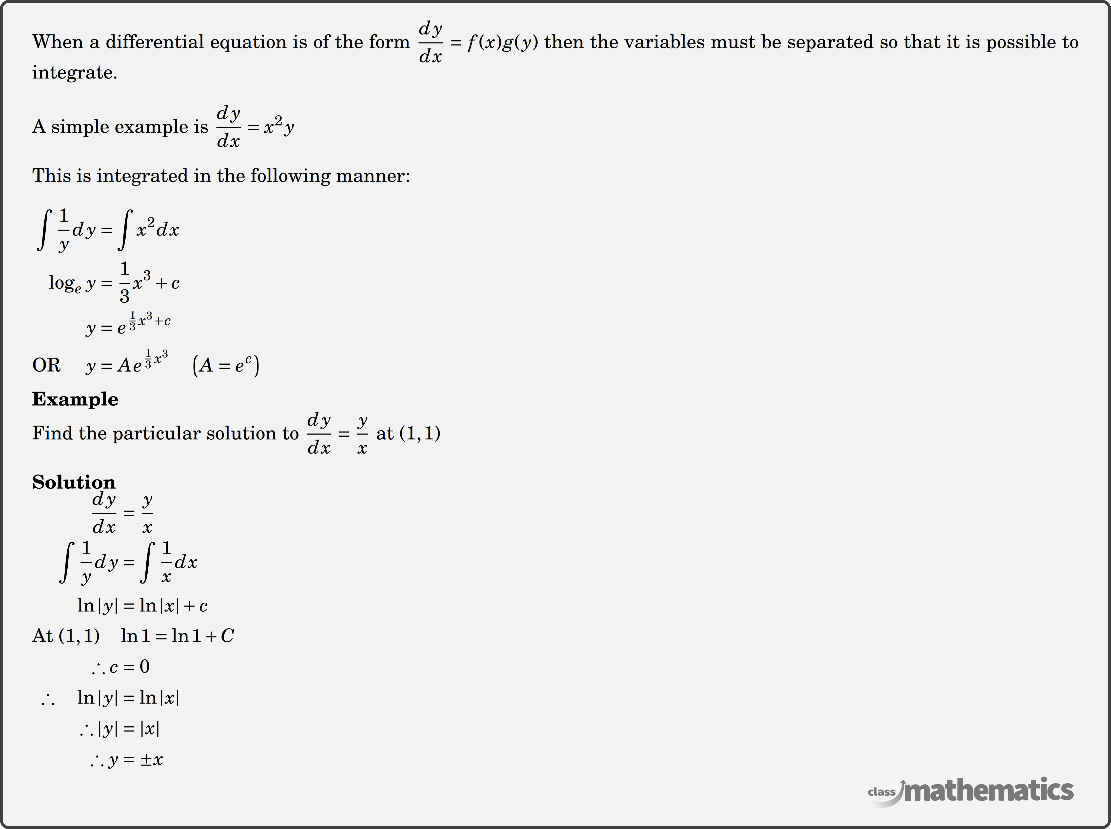 When a differential equation is of the form \(\dfrac{d y}{d x}=f(x) g(y)\) then the variables must be separated so that it is possible to integrate. \\  A simple example is \(\dfrac{d y}{d x}=x^2 y\)\\  This is integrated in the following manner:\\  $\begin{aligned} \int \frac{1}{y} d y & =\int x^2 d x \\ \log _{e }y & =\frac{1}{3} x^3+c \\ y & =e^{\frac{1}{3} x^3+c} \\ \text{OR } \quad y & =A e^{\frac{1}{3} x^3} \quad\left(A=e^c\right) \end{aligned}$\\  \textbf{Example}\\ %question 118337 Find the particular solution to \(\dfrac{dy}{dx}=\dfrac{y}{x}\) at \((1,1)\)\\  \textbf{Solution}\\ $\begin{aligned} \frac{d y}{d x} &=\frac{y}{x} \\ \int \frac{1}{y} d y &=\int \frac{1}{x} d x \\ \ln |y| &=\ln |x|+c \\ \text{At } (1,1)\quad & \ln 1=\ln 1+C \\ \therefore c &=0\\ \therefore \quad \ln |y| &=\ln |x| \\ \therefore|y| &=|x| \\ \therefore y &=\pm x \end{aligned}$\\