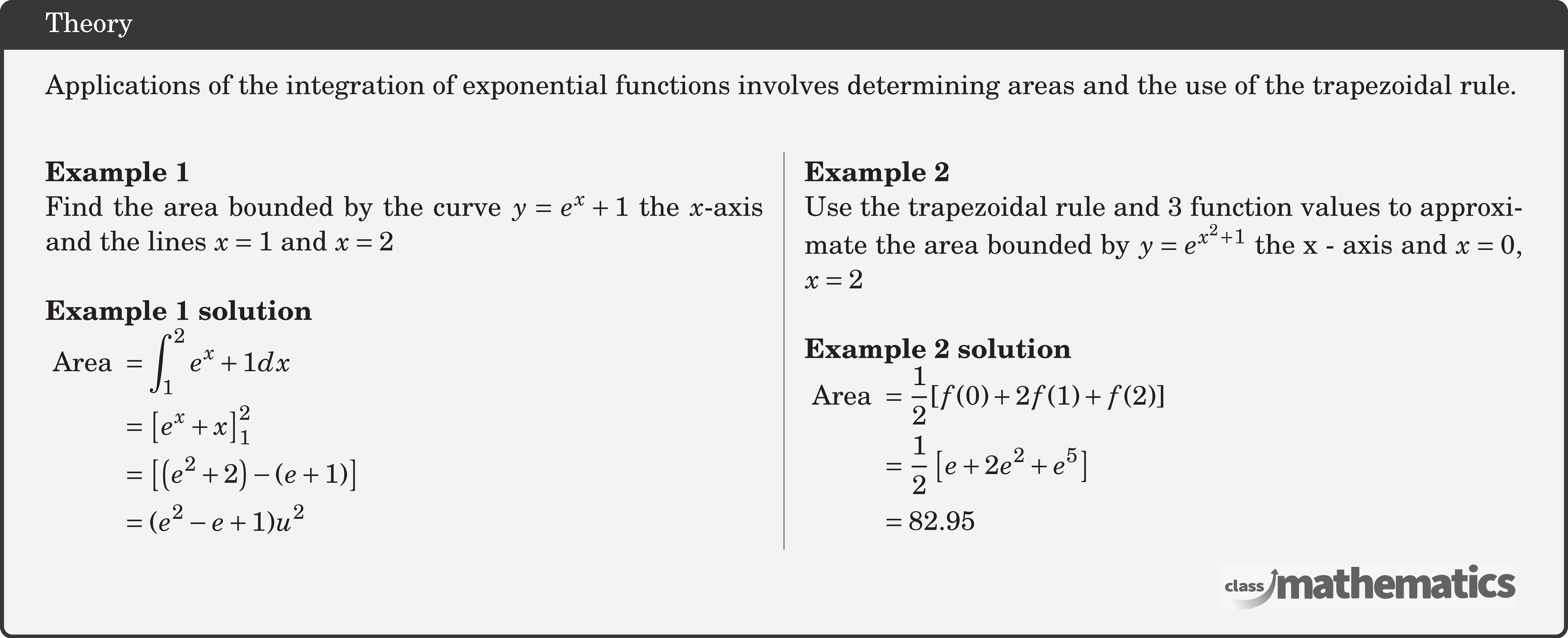 Applications of the integration of exponential functions involves determining areas and the use of the trapezoidal rule.\\  \begin{multicols}{2}  \textbf{Example 1}\\ %10641 Find the area bounded by the curve \(y = {e^x} + 1\) the \(x\)-axis and the lines \(x=1\) and \(x=2\)\\  \textbf{Example 1 solution}\\ $\begin{aligned} \text { Area }&=\int_{1}^{2} e^{x}+1 d x\\ &=\left[e^{x}+x\right]_{1}^{2} \\ &=\left[\left(e^{2}+2\right)-(e+1)\right] \\ &=(e^{2}-e+1) u^{2} \end{aligned}$\\  \columnbreak  \textbf{Example 2}\\ %10639 Use the trapezoidal rule and 3 function values to approximate the area bounded by \(y = {e^{{x^2} + 1}}\) the x - axis and \(x = 0\), \(x = 2\)\\  \textbf{Example 2 solution}\\ $\begin{aligned} \text { Area } &=\frac{1}{2}[f(0)+2 f(1)+f(2)] \\ &=\frac{1}{2}\left[e+2 e^{2}+e^{5}\right] \\ & = 82 . 95 \end{aligned}$\\  \end{multicols}