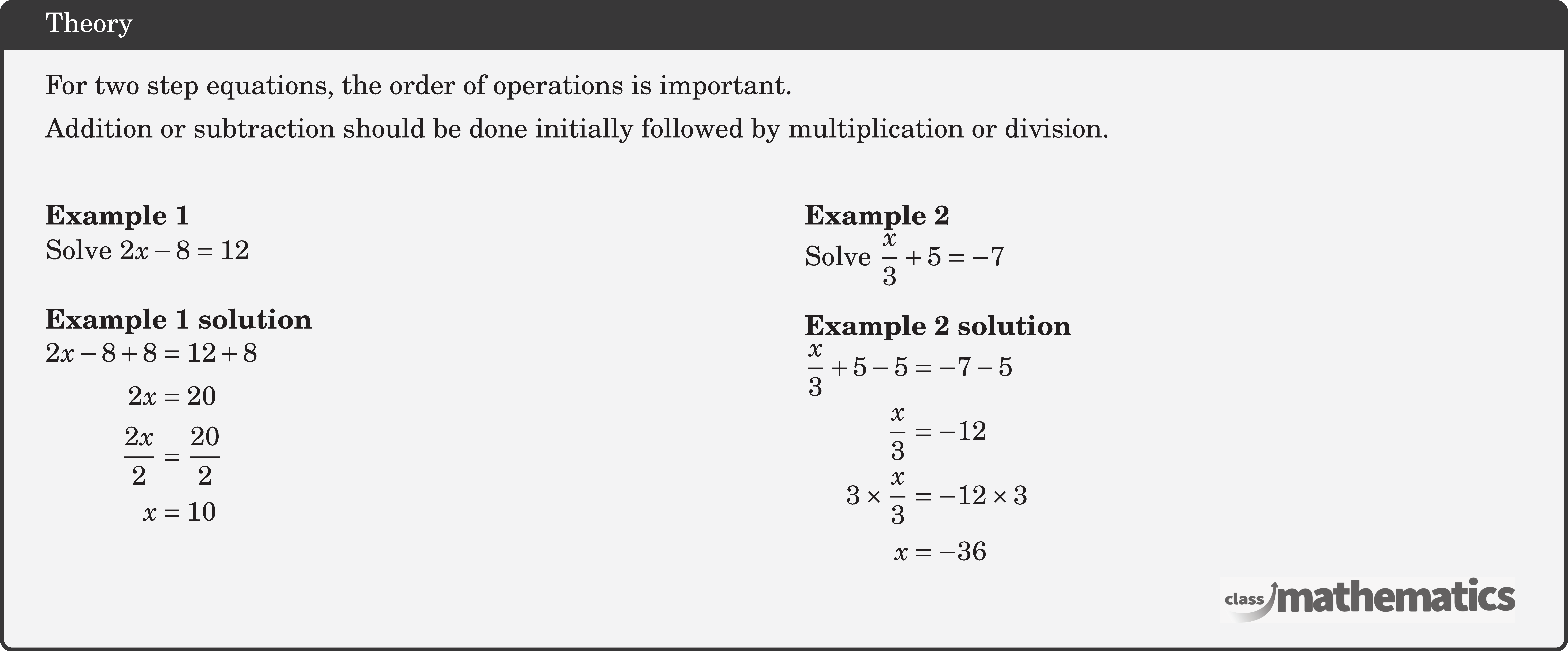 For two step equations, the order of operations is important.\\[3pt] Addition or subtraction should be done initially followed by multiplication or division.\\  \begin{multicols}{2}  \textbf{Example 1}\\ Solve \(2 x-8=12\)\\  \textbf{Example 1 solution}\\ \(\begin{aligned} 2 x-8+8 & =12+8 \\ 2 x & =20 \\ \frac{2 x}{2} & =\frac{20}{2} \\ x & =10 \end{aligned}\)  \columnbreak \textbf{Example 2}\\ Solve \(\dfrac{x}{3}+5=-7\)\\  \textbf{Example 2 solution}\\ \(\begin{aligned} \frac{x}{3}+5-5 & =-7-5 \\ \frac{x}{3} & =-12 \\ 3 \times \frac{x}{3} & =-12 \times 3 \\ x & =-36 \end{aligned}\) \end{multicols}