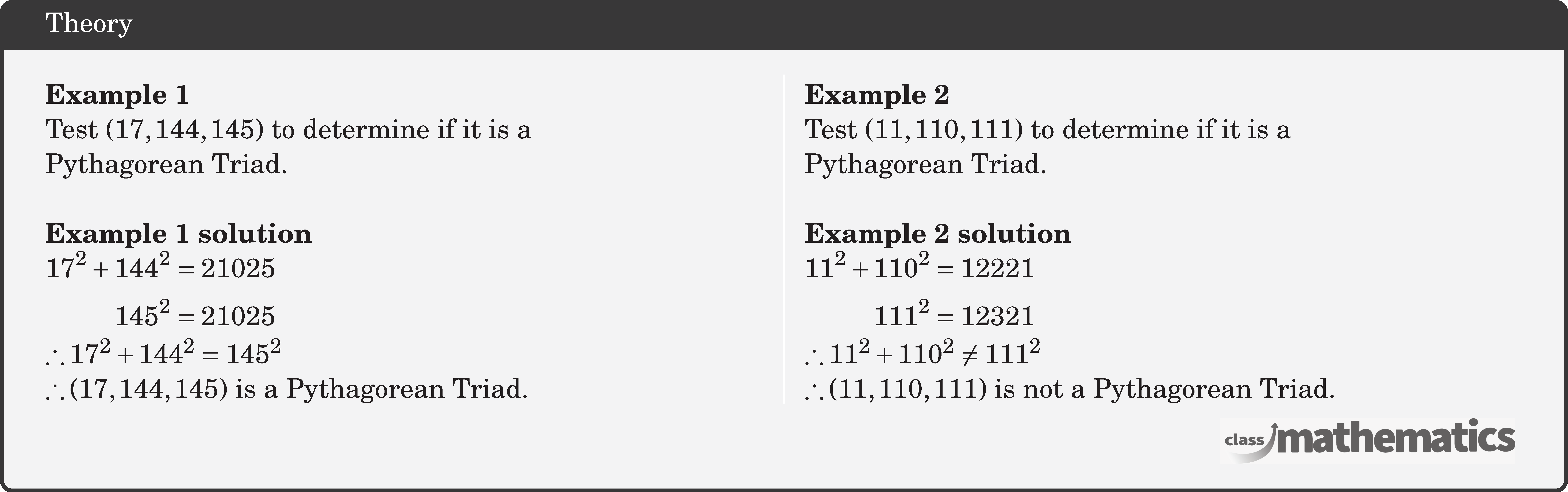\begin{multicols}{2}  \textbf{Example 1}\\ Test \((17,144,145)\) to determine if it is a \\Pythagorean Triad.\\  \textbf{Example 1 solution}\\ \(\begin{aligned} 17^2+144^2&=21025 \\ 145^2&=21025  \end{aligned}\)\\ \(\therefore 17^2+144^2=145^2 \)\\ \(\therefore(17,144,145) \text { is a Pythagorean Triad. }\)  \columnbreak \textbf{Example 2}\\ Test \((11,110,111)\) to determine if it is a \\Pythagorean Triad.\\  \textbf{Example 2 solution}\\ \(\begin{aligned} 11^2+110^2&=12221 \\ 111^2&=12321  \end{aligned}\)\\ \(\therefore 11^2+110^2\neq 111^2 \)\\ \(\therefore(11,110,111) \text { is not a Pythagorean Triad. }\) \end{multicols}