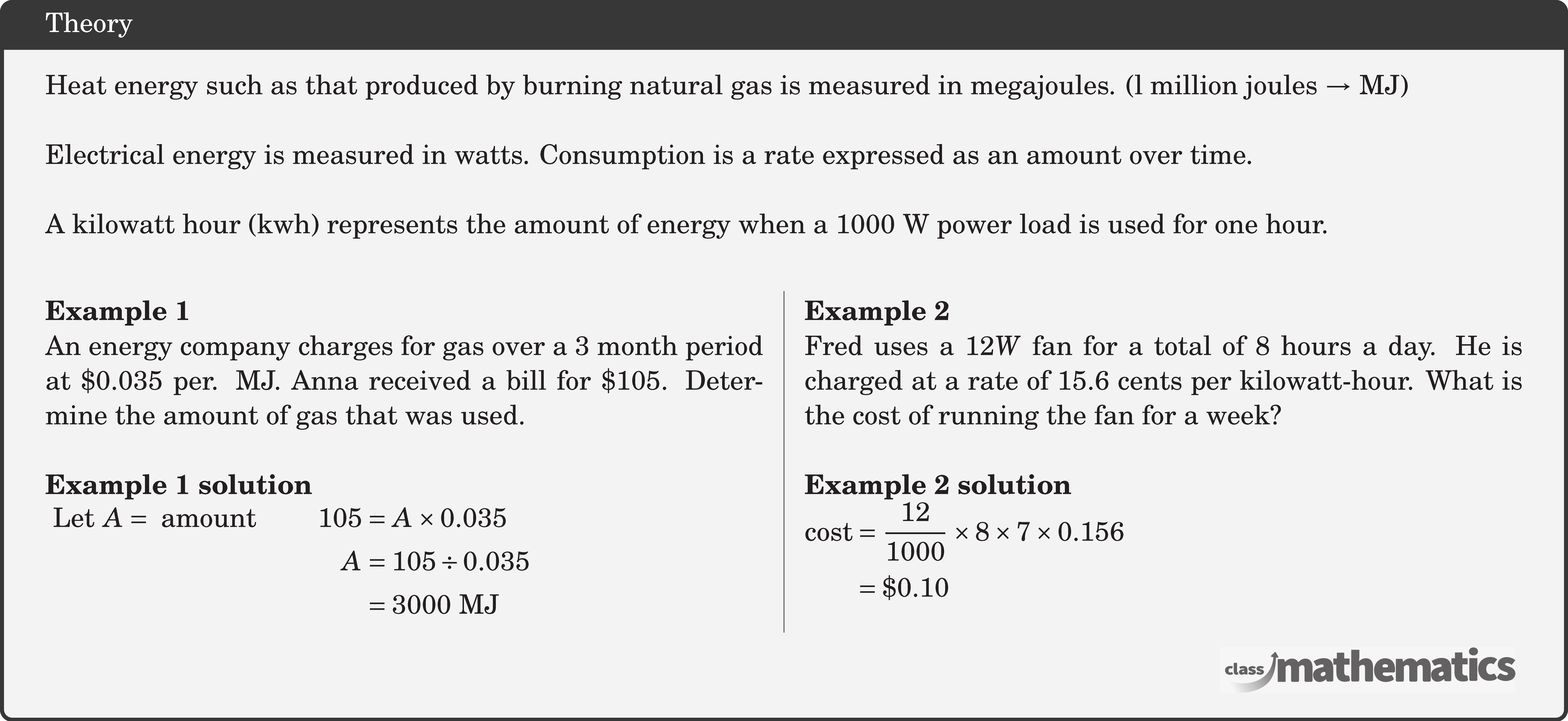 Heat energy such as that produced by burning natural gas is measured in megajoules. (l million joules \(\rightarrow\) MJ)\\  Electrical energy is measured in watts. Consumption is a rate expressed as an amount over time.\\  A kilowatt hour (kwh) represents the amount of energy when a \(1000 \mathrm{~W}\) power load is used for one hour.\\  \begin{multicols}{2}  \textbf{Example 1}\\ An energy company charges for gas over a 3 month period at \(\$ 0.035\) per. MJ. Anna received a bill for \(\$ 105\). Determine the amount of gas that was used.\\  \textbf{Example 1 solution}\\ $\begin{aligned} \text { Let } A=\text { amount } \qquad 105 & =A \times 0.035 \\ A & =105 \div 0.035 \\ & =3000 \mathrm{~MJ} \end{aligned}$\\  \columnbreak \textbf{Example 2}\\ Fred uses a \(12 W\) fan for a total of 8 hours a day. He is charged at a rate of \(15.6\) cents per kilowatt-hour. What is the cost of running the fan for a week? \\  \textbf{Example 2 solution}\\ $\begin{aligned} \text{cost}& =\frac{12}{1000} \times 8 \times 7 \times 0.156 \\ & =\$ 0.10 \end{aligned}$\\  \end{multicols}