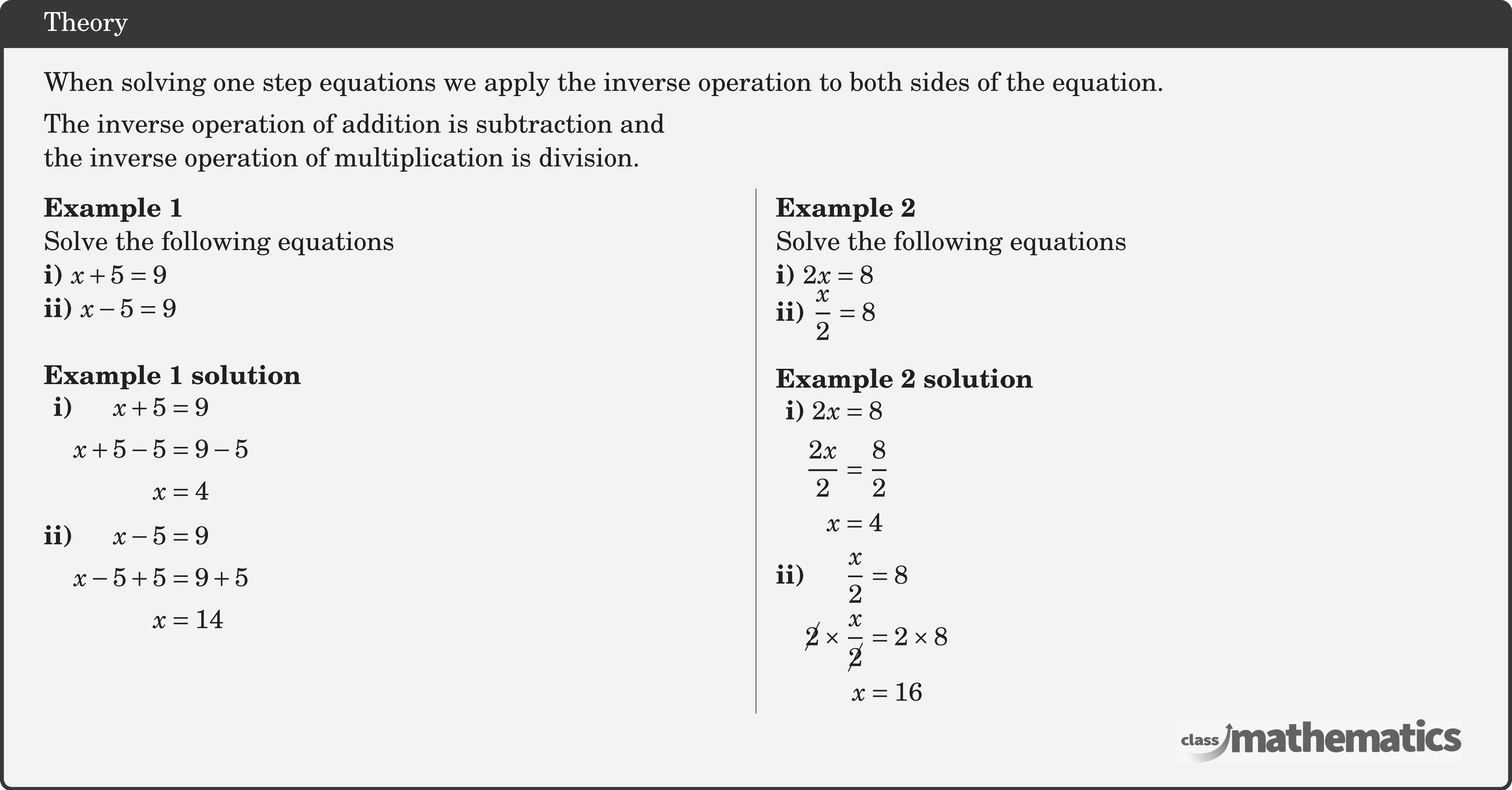 When solving one step equations we apply the inverse operation to both sides of the equation.\\[3pt] The inverse operation of addition is subtraction and \\ the inverse operation of multiplication is division. \begin{multicols}{2}  \textbf{Example 1}\\ Solve the following equations\\ \textbf{i)} \(x+5=9\)\\ \textbf{ii)} \(x-5=9\)\\  \textbf{Example 1 solution}\\ \(\begin{aligned} \textbf{i)}& \begin{aligned}[t] x+5 & =9 \\ x+5-5 & =9-5 \\ x & =4 \end{aligned}\\ \textbf{ii)}& \begin{aligned}[t] x-5&=9 \\ x-5+5&=9+5 \\ x&=14 \end{aligned} \end{aligned}\)   \columnbreak \textbf{Example 2}\\ Solve the following equations\\ \textbf{i)} \(2 x=8\)\\ \textbf{ii)} \(\dfrac{x}{2}=8\)\\  \textbf{Example 2 solution}\\ \(\begin{aligned}  \textbf{i)} &\begin{aligned}[t] 2 x&=8 \\ \frac{2 x}{2}&=\frac{8}{2} \\ x&=4 \end{aligned}\\ \textbf{ii)} &\begin{aligned}[t] \frac{x}{2} & =8 \\ \cancel{2} \times \frac{x}{\cancel{2}} & =2 \times 8 \\ x & =16 \end{aligned} \end{aligned}\) \end{multicols}