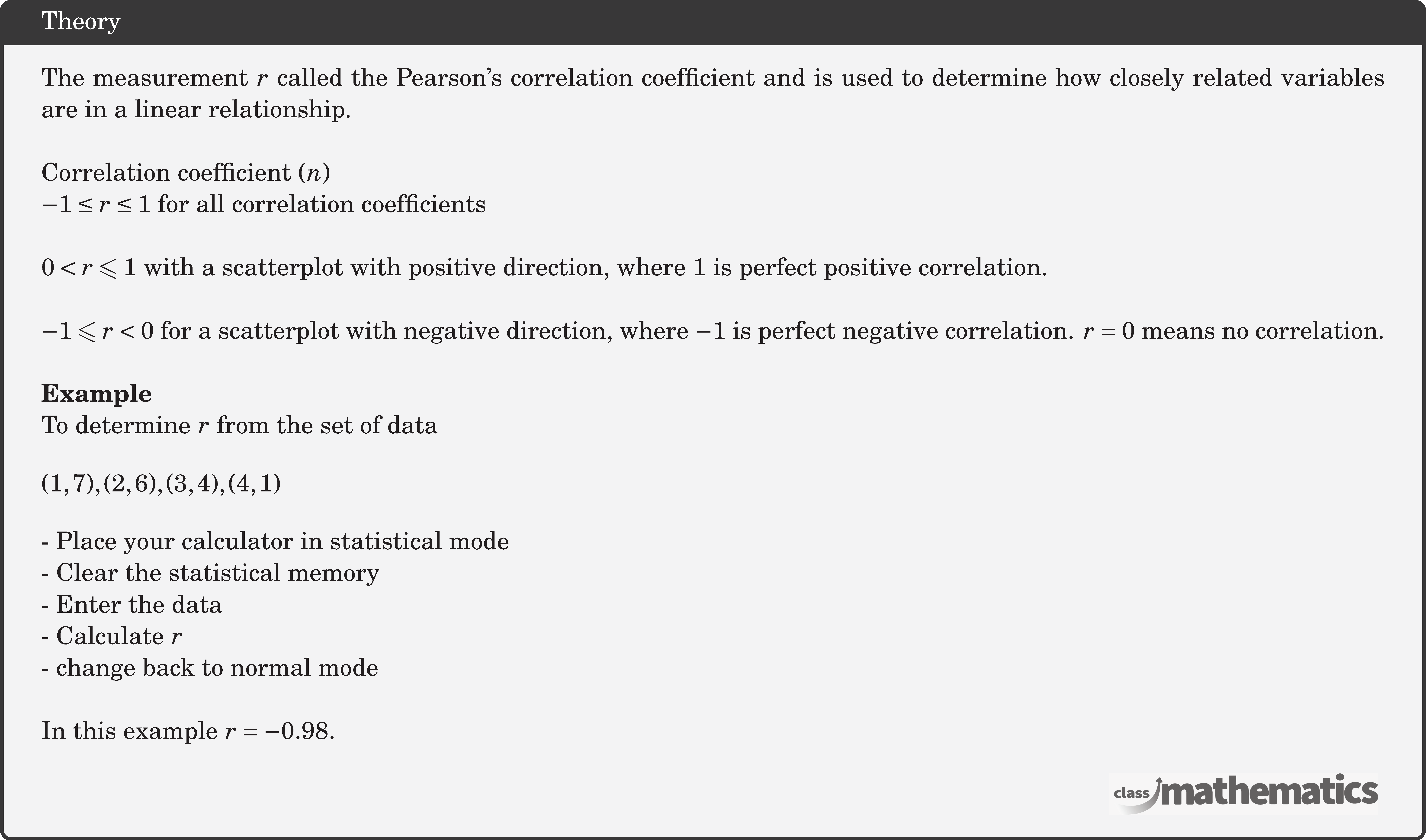 The measurement \(r\) called the Pearson's correlation coefficient and is used to determine how closely related variables are in a linear relationship.\\  Correlation coefficient \((n)\)\\ \(-1 \leq r \leq 1\) for all correlation coefficients \\  \(0<r \leqslant 1\) with a scatterplot with positive direction, where 1 is perfect positive correlation.\\  \(-1 \leqslant r<0\) for a scatterplot with negative direction, where \(-1\) is perfect negative correlation. \(r=0\) means no correlation.\\   \textbf{Example}\\ To determine \(r\) from the set of data \[ (1,7),(2,6),(3,4),(4,1) \] - Place your calculator in statistical mode\\ - Clear the statistical memory\\ - Enter the data\\ - Calculate \(r\)\\ - change back to normal mode \\  In this example \(r=-0.98\).\\