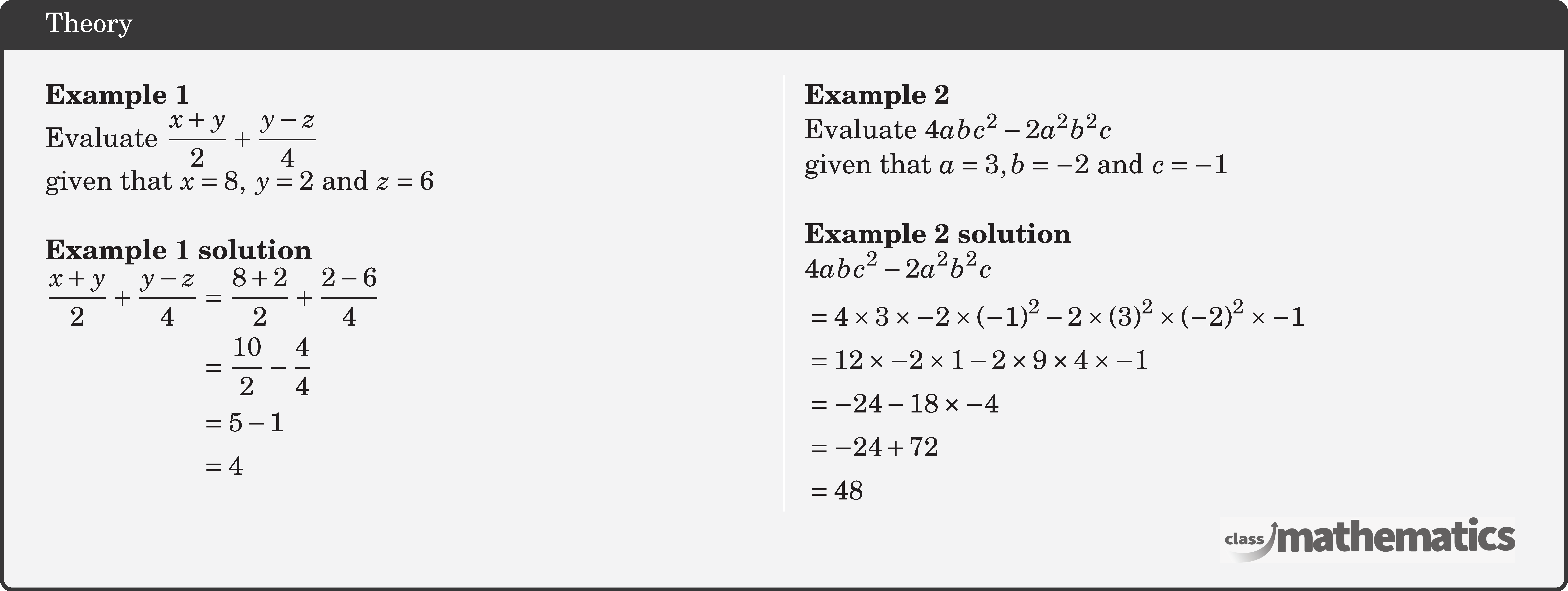 \begin{multicols}{2}  \textbf{Example 1}\\ Evaluate \(\dfrac{x+y}{2}+\dfrac{y-z}{4}\)\\ given that \(x=8,\; y=2\) and \(z=6\)\\  \textbf{Example 1 solution}\\ \(\begin{aligned} \frac{x+y}{2}+\frac{y-z}{4} & =\frac{8+2}{2}+\frac{2-6}{4} \\ & =\frac{10}{2}-\frac{4}{4} \\ & =5-1 \\ & =4 \end{aligned}\)  \columnbreak \textbf{Example 2}\\ Evaluate \(4 a b c^2-2 a^2 b^2 c\)\\  given that \(a=3, b=-2\) and \(c=-1\)\\  \textbf{Example 2 solution}\\ \(\begin{aligned} &4 a b c^2-2 a^2 b^2 c \\ & =4 \times 3 \times-2 \times(-1)^2-2 \times(3)^2 \times(-2)^2 \times-1 \\ & =12 \times-2 \times 1-2 \times 9 \times 4 \times-1 \\ & =-24-18 \times-4 \\ & =-24+72 \\ & =48 \end{aligned}\) \end{multicols}