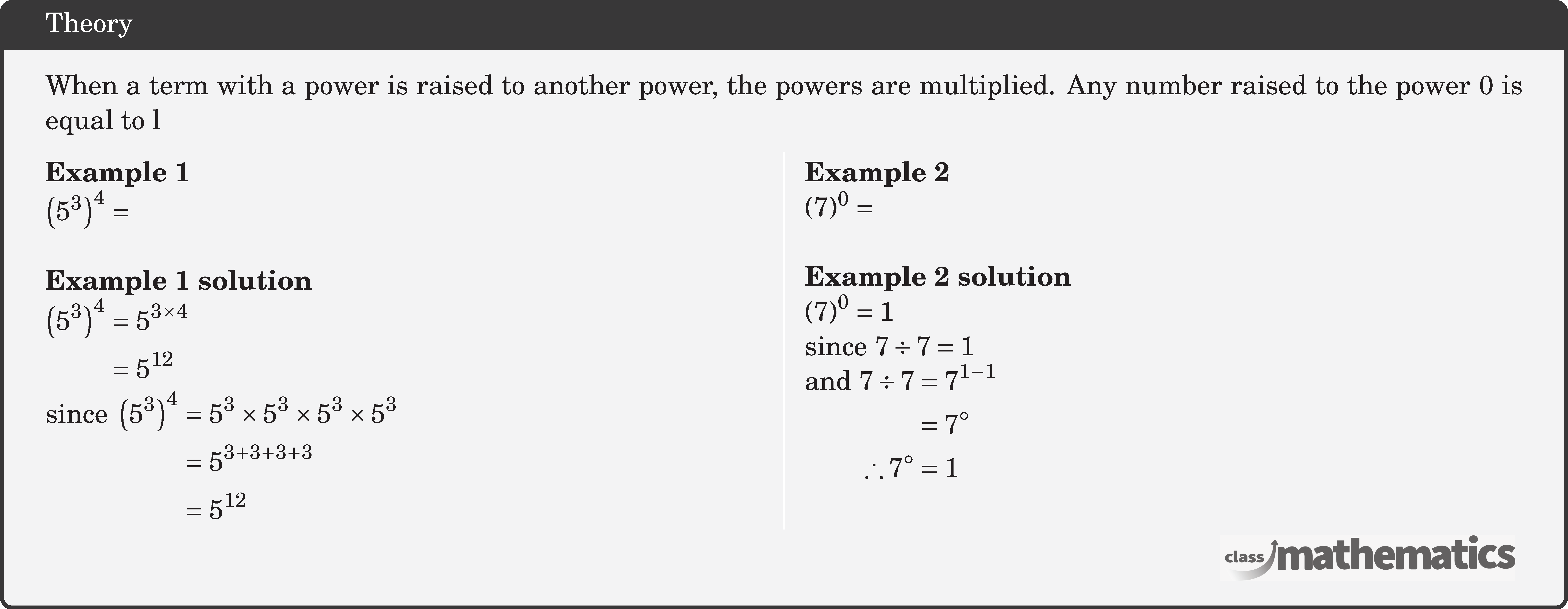 When a term with a power is raised to another power, the powers are multiplied. Any number raised to the power \(0\) is equal to l \begin{multicols}{2}  \textbf{Example 1}\\ \(\left(5^3\right)^4 = \)\\  \textbf{Example 1 solution}\\ \(\begin{aligned} \left(5^3\right)^4 & =5^{3 \times 4} \\ & =5^{12} \end{aligned}\)\\ \(\begin{aligned} \text{since } \left(5^3\right)^4 &=5^3 \times 5^3 \times 5^3 \times 5^3\\ & =5^{3+3+3+3} \\ & =5^{12} \end{aligned}\)   \columnbreak \textbf{Example 2}\\ \((7)^0=\)\\  \textbf{Example 2 solution}\\ \(\begin{aligned} & (7)^0=1 \end{aligned}\)\\ since \(7 \div 7=1\)\\ and \(\begin{aligned}[t] 7 \div 7 & =7^{1-1} \\ & =7^{\circ} \\ \therefore 7^{\circ} & =1 \end{aligned}\) \end{multicols}