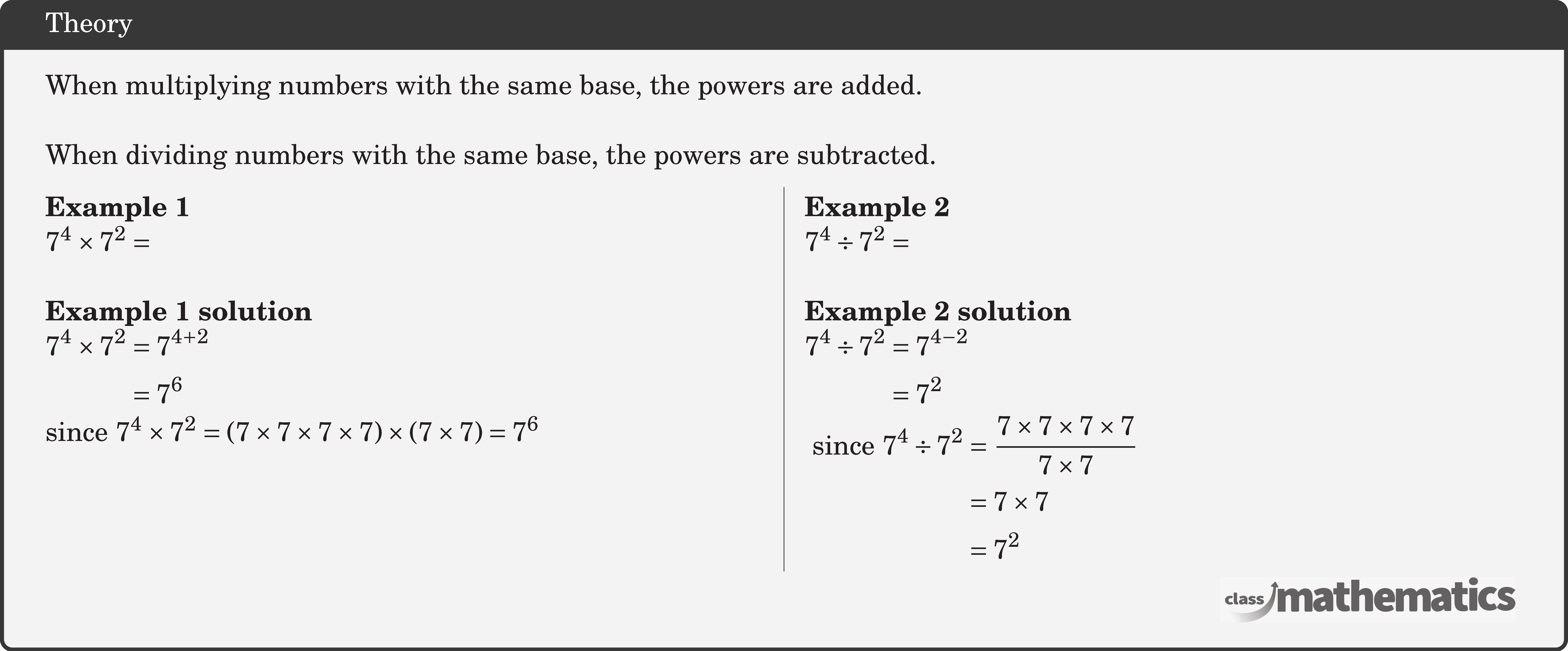 When multiplying numbers with the same base, the powers are added.\\  When dividing numbers with the same base, the powers are subtracted. \begin{multicols}{2}  \textbf{Example 1}\\ \(7^4 \times 7^2 =\)\\  \textbf{Example 1 solution}\\ \(\begin{aligned} 7^4 \times 7^2 & =7^{4+2} \\ & =7^6 \end{aligned}\)\\ since \(7^4 \times 7^2=(7 \times 7 \times 7 \times 7) \times(7 \times 7)=7^6\)  \columnbreak \textbf{Example 2}\\ \(7^4 \div 7^2= \)\\  \textbf{Example 2 solution}\\ \(\begin{aligned} 7^4 \div 7^2&=7^{4-2}\\ &=7^2  \end{aligned}\)\\ \(\begin{aligned} \text { since } 7^4 \div 7^2&=\frac{7 \times 7 \times 7 \times 7}{7 \times 7} \\ & =7 \times 7 \\ & =7^2 \end{aligned}\) \end{multicols}