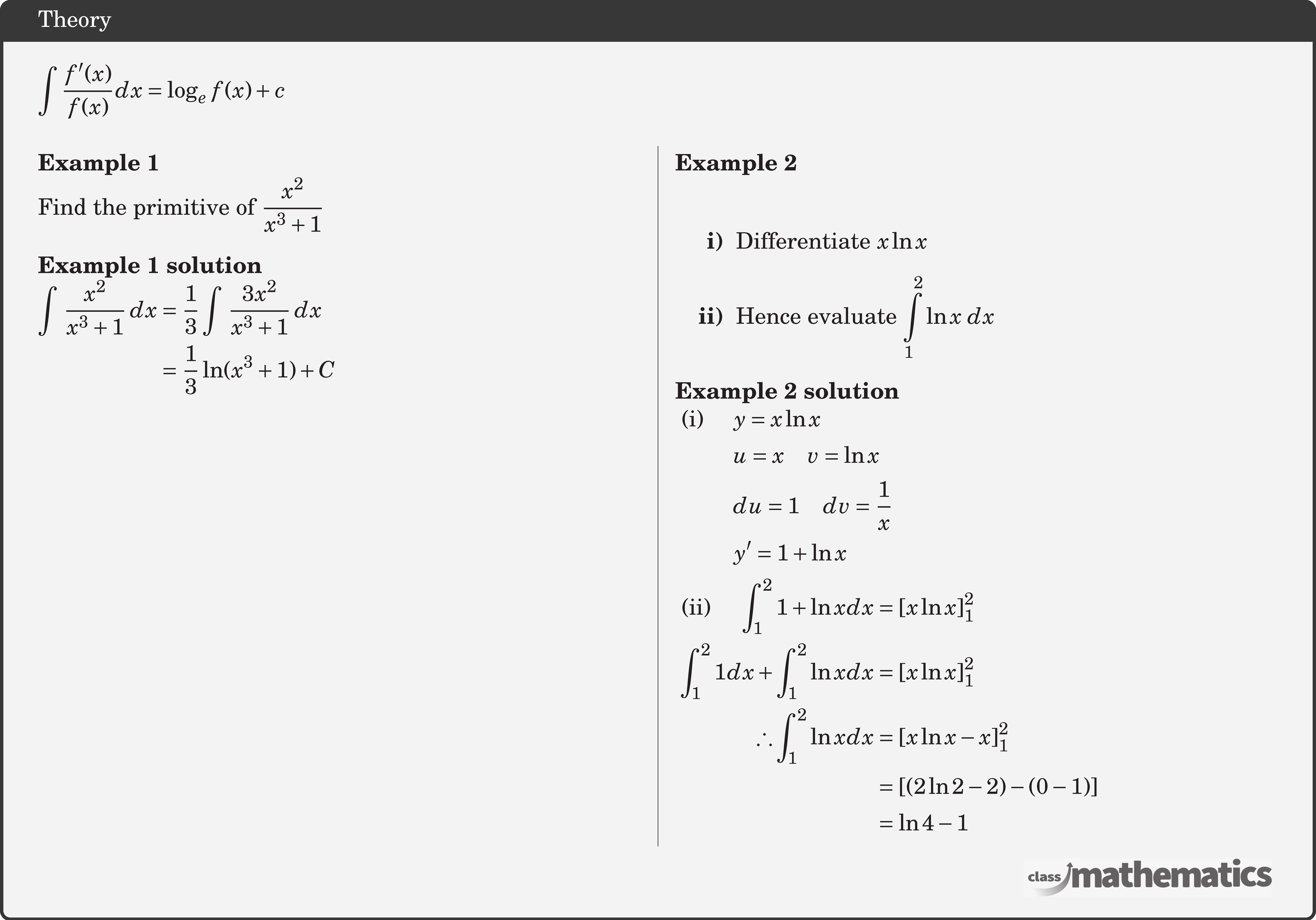 \(\displaystyle \int \frac{f^{\prime}(x)}{f(x)} d x=\log _e f(x)+c\)\\  \begin{multicols}{2}  \textbf{Example 1}\\ %6 (30975) Find the primitive of \(\displaystyle \frac{x^2}{x^3 + 1}\)\\  \textbf{Example 1 solution}\\ $\begin{aligned} \int \, \frac{x^2}{x^3 + 1} \, dx &= \frac{1}{3} \int \, \frac{3x^2}{x^3 + 1} \, dx\\&= \frac{1}{3}\ln(x^3 + 1) + C \end{aligned}$\\  \columnbreak \textbf{Example 2}\\ %24756 \begin{itemize} \item[\bf{i)}]Differentiate \(x\ln x\) \item[\bf{ii)}]Hence evaluate \(\displaystyle \int\limits_1^2 {\ln x\,\,dx} \) \end{itemize}  \textbf{Example 2 solution}\\ $\begin{aligned} &\begin{aligned}\text { (i) }\quad & y=x \ln x \\ & u=x \quad v=\ln x \\ & d u=1 \quad d v=\frac{1}{x} \\ & y^{\prime}=1+\ln x \end{aligned}\\ &\begin{aligned}\text { (ii) }\quad \int_{1}^{2} 1+\ln x d x &=[x \ln x]_{1}^{2} \\ \int_{1}^{2} 1 d x+\int_{1}^{2} \ln x d x &=[x \ln x]_{1}^{2} \\ \therefore \int_{1}^{2} \ln x d x &=[x \ln x-x]_{1}^{2} \\ &=[(2 \ln 2-2)-(0-1)] \\ &=\ln 4-1 \end{aligned} \end{aligned}$\\  \end{multicols}
