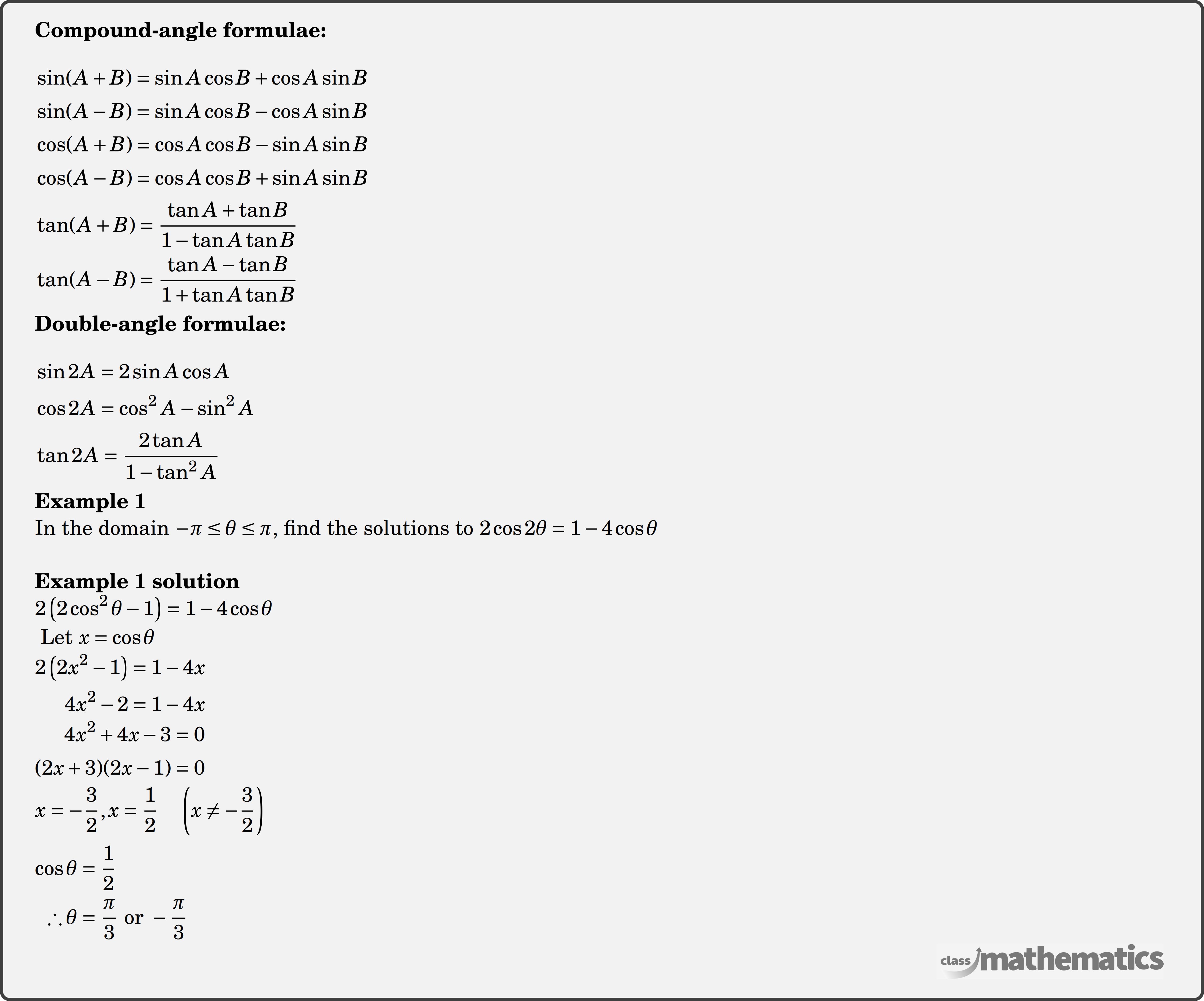 \textbf{Compound-angle formulae:}\\  $\begin{aligned} & \sin (A+B)=\sin A \cos B+\cos A \sin B \\ & \sin (A-B)=\sin A \cos B-\cos A \sin B \\ & \cos (A+B)=\cos A \cos B-\sin A \sin B \\ & \cos (A-B)=\cos A \cos B+\sin A \sin B \\ & \tan (A+B)=\frac{\tan A+\tan B}{1-\tan A \tan B} \\ & \tan (A-B)=\frac{\tan A-\tan B}{1+\tan A \tan B} \end{aligned}$\\  \textbf{Double-angle formulae:} \\  $\begin{aligned} & \sin 2 A=2 \sin A \cos A \\ & \cos 2 A=\cos ^2 A-\sin ^2 A \\ & \tan 2 A=\frac{2 \tan A}{1-\tan ^2 A} \end{aligned}$\\  \begin{multicols}{2}  \textbf{Example 1}\\ In the domain \(-\pi \le \theta \le \pi\), find the solutions to \(2 \cos 2 \theta = 1-4 \cos \theta\)\\  \textbf{Example 1 solution}\\ $\begin{aligned} &2\left(2 \cos ^2 \theta-1\right)=1-4 \cos \theta \\ \end{aligned}$\\ $\begin{aligned} &\text { Let } x=\cos \theta \\ \end{aligned}$\\ $\begin{aligned} 2\left(2 x^2-1\right)&=1-4 x \\ 4 x^2-2&=1-4 x \\ \end{aligned}$\\ $\begin{aligned} 4 x^2+4 x-3&=0\\ (2 x+3)(2 x-1)&=0 \\ \end{aligned}$\\ \\ $\begin{aligned} x=-\frac{3}{2}, x=\frac{1}{2} \quad\left(x \neq-\frac{3}{2}\right) \\ \end{aligned}$\\  \\ $\begin{aligned} \cos \theta&=\frac{1}{2} \\ \therefore \theta&=\frac{\pi}{3} \text { or }-\frac{\pi}{3} \end{aligned}$\\