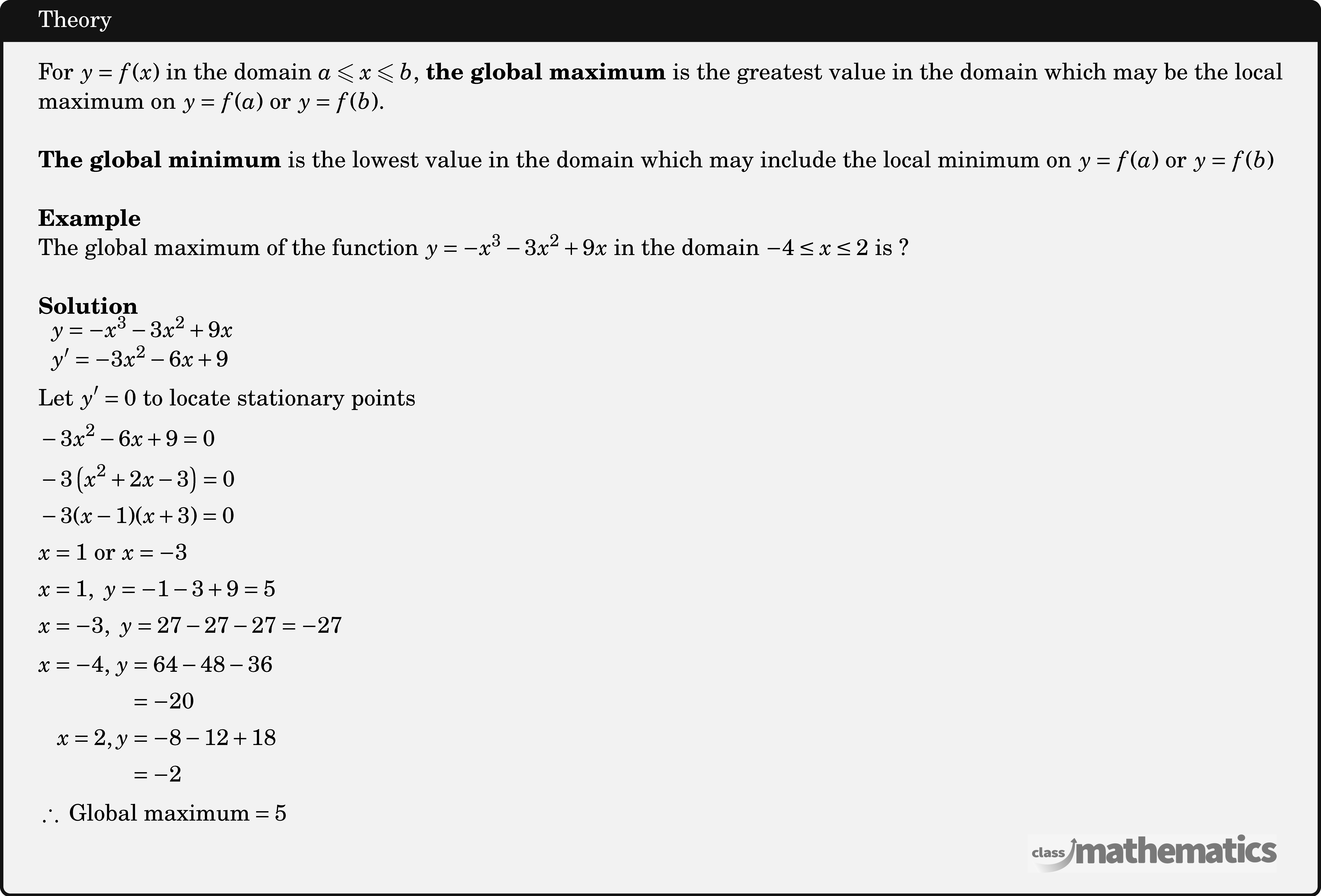 For \(y=f(x)\) in the domain \(a \leqslant x \leqslant b\), \textbf{the global maximum} is the greatest value in the domain which may be the local maximum on \(y=f(a)\) or \(y=f(b)\). \\  \textbf{The global minimum} is the lowest value in the domain which may include the local minimum on \(y=f(a)\) or \(y=f(b)\)\\  \textbf{Example}\\ %17215 The global maximum of the function \(y = - {x^3} - 3{x^2} + 9x\) in the domain \( - 4 \le x \le 2\) is ?\\  \textbf{Solution}\\ $\begin{aligned} &\begin{array}{l} y=-x^{3}-3 x^{2}+9 x \\ y^{\prime}=-3 x^{2}-6 x+9 \end{array}\\ &\text{Let}\ y^{\prime}=0\ \text{to locate stationary points}\\ &-3 x^{2}-6 x+9=0\\ &-3\left(x^{2}+2 x-3\right)=0\\ &-3(x-1)(x+3)=0\\ &x=1 \ \text{or}\ x=-3\\ &x=1,\ y=-1-3+9=5\\ &x=-3,\ y=27-27-27=-27\\ &\begin{aligned} x=-4,\,y &=64-48-36 \\ &=-20 \\ x=2, y &=-8-12+18 \\ &=-2 \end{aligned}\\ &\therefore\ \text{Global maximum} =5 \end{aligned}$\\