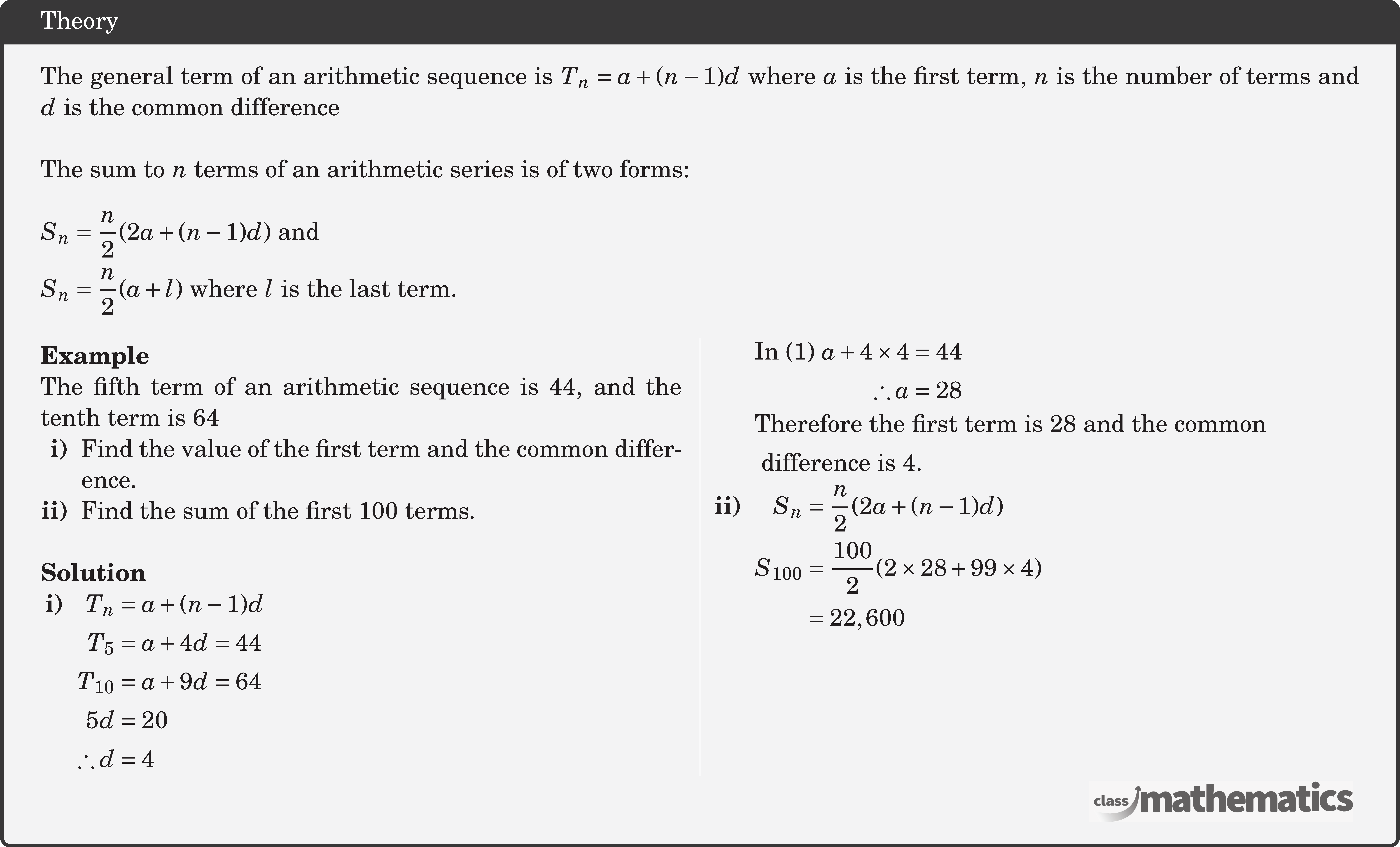 The general term of an arithmetic sequence is \(T_n=a+(n-1) d\) where \(a\) is the first term, \(n\) is the number of terms and \(d\) is the common difference\\  The sum to \(n\) terms of an arithmetic series is of two forms:\\  $\begin{aligned} & S_n=\frac{n}{2}(2 a+(n-1) d) \text { and } \\ & S_n=\frac{n}{2}(a+l) \text { where } l \text { is the last term. } \end{aligned}$\\  \begin{multicols}{2}  \textbf{Example}\\ %24641 The fifth term of an arithmetic sequence is 44, and the tenth term is 64  \begin{itemize}[leftmargin=1.7em,nosep] \item[\bf{i)}]Find the value of the first term and the common difference.  \item[\bf{ii)}]Find the sum of the first 100 terms. \end{itemize} \hfill \linebreak \textbf{Solution} \begin{itemize}[leftmargin=1.5em,nosep] \item[\bf{i)}] \(\begin{aligned}[t] T_{n} &=a+(n-1) d \\ T_{5} &=a+4 d=44 \\ T_{10} &=a+9 d=64 \\ 5 d &=20 \\ \therefore d &=4  \end{aligned}\)\\ \(\begin{aligned} \text {In (1) } a+4 \times 4 &=44 \\ \therefore a &=28 \end{aligned}\)\\ \(\begin{aligned} &\text{Therefore the first term is 28 and the common} \\&\text{ difference is 4.} \end{aligned}\)\\ \item[\textbf{ii)}]  \(\begin{aligned}[t] S_{n} &=\frac{n}{2}(2 a+(n-1) d) \\ S_{100} &=\frac{100}{2}(2 \times 28+99 \times 4) \\  &=22,600 \end{aligned}\) \end{itemize} \end{multicols}