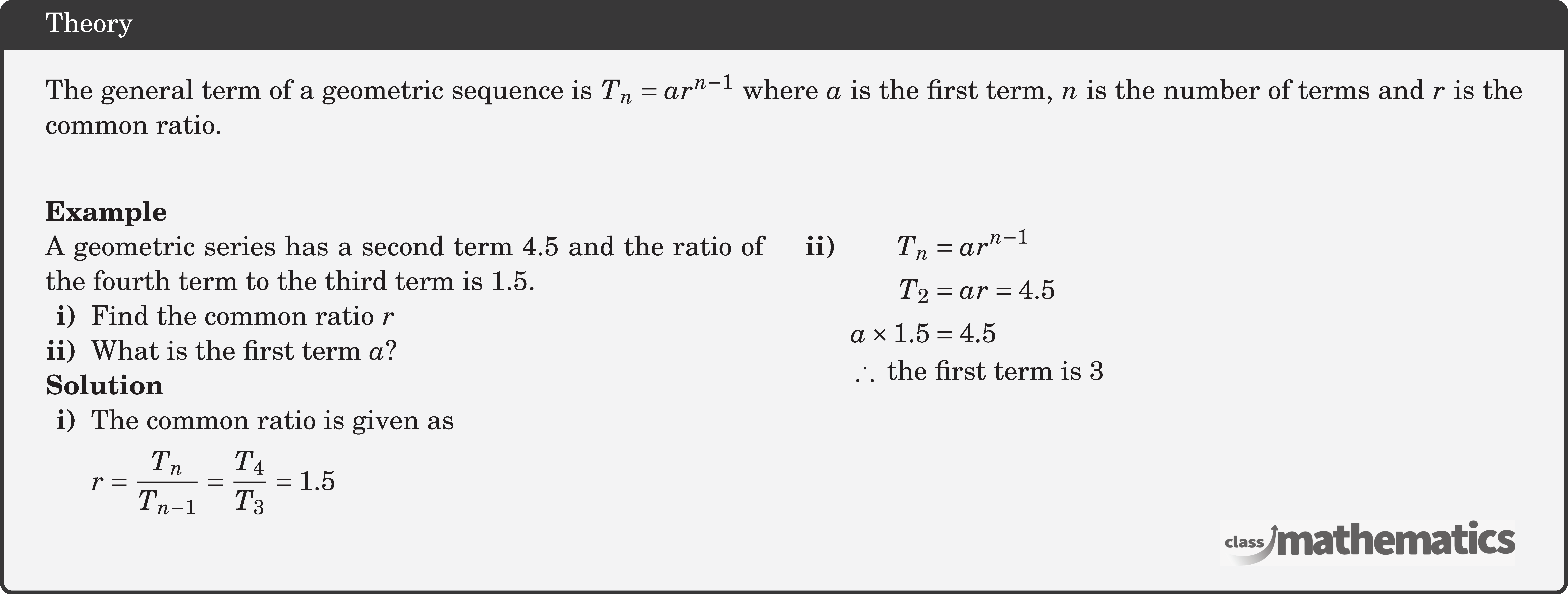 The general term of a geometric sequence is \(T_n=a r^{n-1}\) where \(a\) is the first term, \(n\) is the number of terms and \(r\) is the common ratio.\\   \begin{multicols}{2}  \textbf{Example}\\ %24650 A geometric series has a second term 4.5 and the ratio of the fourth term to the third term is 1.5.  \begin{itemize}[leftmargin=1.7em,nosep] \item[\bf{i)}]Find the common ratio \(r\) \item[\bf{ii)}]What is the first term \(a\)? \end{itemize}  \textbf{Solution} \begin{itemize}[leftmargin=1.7em,nosep] \item[\bf{i)}] \(\begin{aligned}[t] &\text{The common ratio is given as}\\ &r=\frac{T_{n}}{T_{n-1}}=\frac{T_{4}}{T_{3}}=1.5 \end{aligned}\)\\ \item[\textbf{ii)}]  \(\begin{aligned}[t]  T_{n} &=a r^{n-1} \\ T_{2} &=a r=4.5 \\ a \times 1.5 &=4.5 \end{aligned}\)\\ \(\begin{aligned}  &\therefore\ \text{the first term is 3} \end{aligned}\)\\ \end{itemize} \end{multicols}