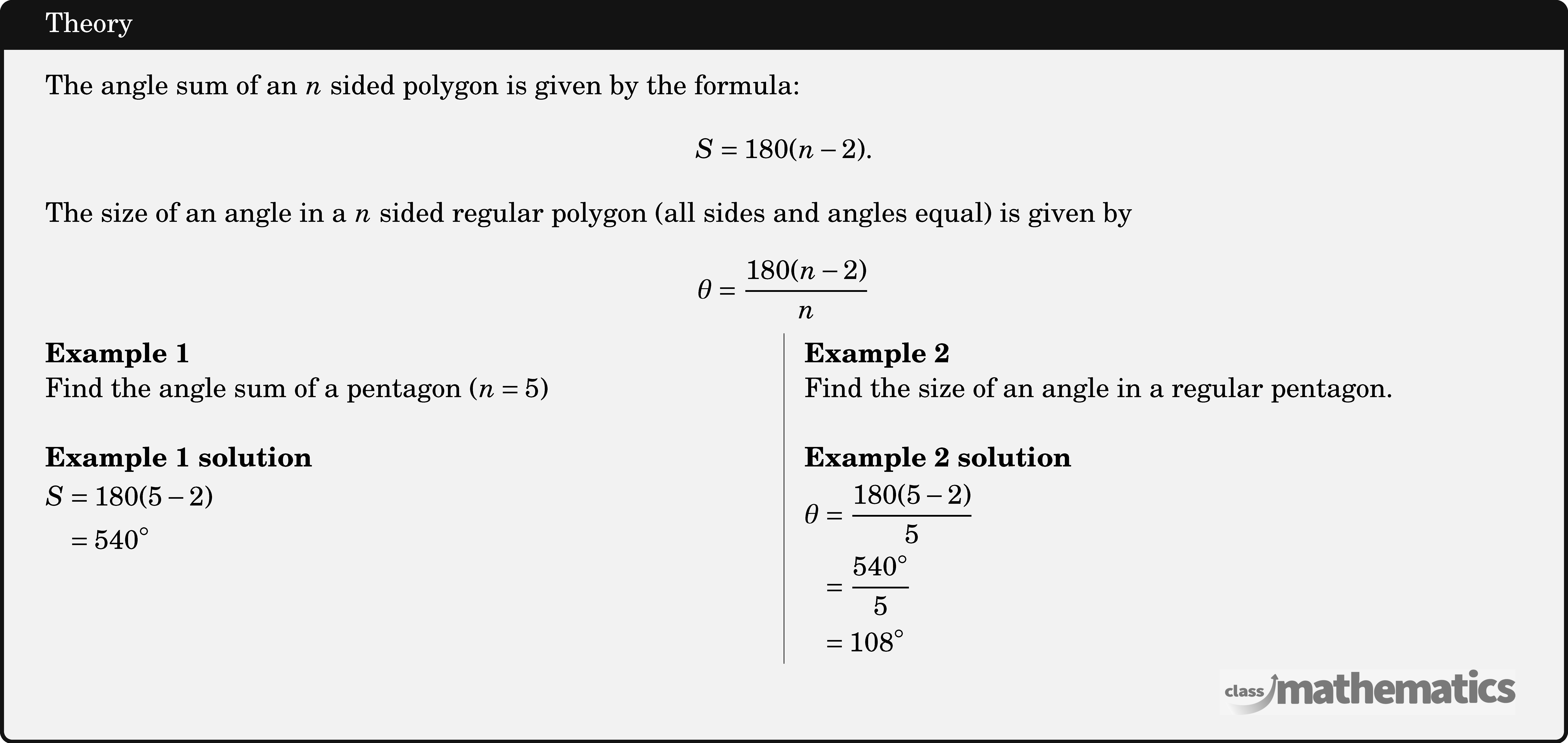 The angle sum of an \(n\) sided polygon is given by the formula:  $$S=180(n-2).$$  The size of an angle in a \(n\) sided regular polygon (all sides and angles equal) is given by  $$\theta=\frac{180(n-2)}{n}$$  \begin{multicols}{2}  \textbf{Example 1}\\ Find the angle sum of a pentagon \((n=5)\)\\  \textbf{Example 1 solution}\\[2pt] \(\begin{aligned} S & =180(5-2) \\ & =540^{\circ} \end{aligned}\)  \columnbreak \textbf{Example 2}\\ Find the size of an angle in a regular pentagon.\\  \textbf{Example 2 solution}\\[3pt] \(\begin{aligned} \theta & =\frac{180(5-2)}{5} \\ & =\frac{540^{\circ}}{5} \\ & =108^{\circ} \end{aligned}\) \end{multicols}