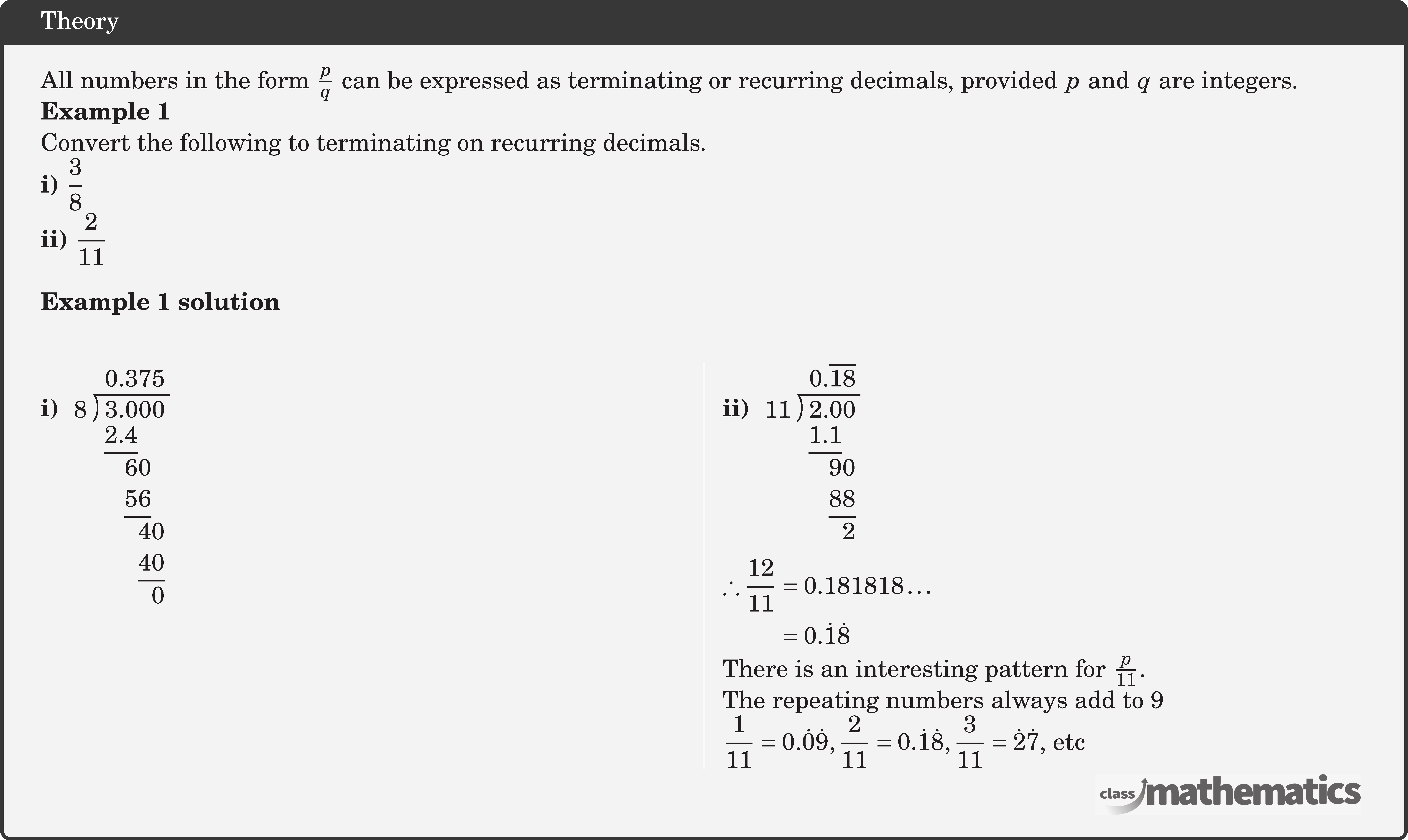 All numbers in the form \(\frac{p}{q}\) can be expressed as terminating or recurring decimals, provided \(p\) and \(q\) are integers.  \textbf{Example 1}\\ Convert the following to terminating on recurring decimals.\\ \textbf{i)} \(\dfrac{3}{8}\)\\ \textbf{ii)} \(\dfrac{2}{11}\)\\  \textbf{Example 1 solution}\\ \begin{multicols}{2} \textbf{i)} \(\longdivision{3}{8}\)\\  \columnbreak  \textbf{ii)} \(\longdivision{2}{11}\)\\ \(\begin{aligned} \therefore \frac{12}{11} & =0.181818 \ldots \\ & =0.\dot{1}\dot{8} \end{aligned}\)\\ There is an interesting pattern for \(\frac{p}{11}\).\\ The repeating numbers always add to 9 \\ \(\dfrac{1}{11}=0.\dot{0}\dot{9}, \dfrac{2}{11}=0.\dot{1}\dot{8},\dfrac{3}{11}=\dot{2}\dot{7}\), etc \end{multicols}