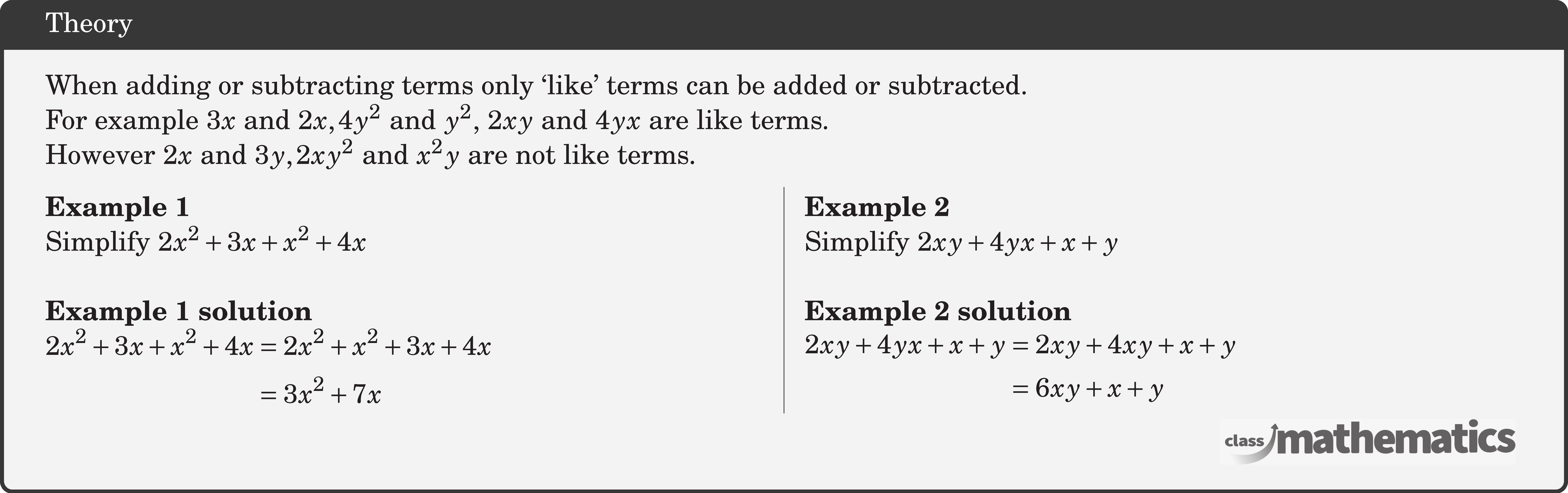 When adding or subtracting terms only `like' terms can be added or subtracted.\\ For example \(3 x\) and \(2 x, 4 y^2\) and \(y^2\), \(2 x y\) and \(4 y x\) are like terms.\\ However \(2 x\) and \(3 y, 2 x y^2\) and \(x^2 y\) are not like terms. \begin{multicols}{2}  \textbf{Example 1}\\ Simplify \(2 x^2+3 x+x^2+4 x\)\\  \textbf{Example 1 solution}\\ \(\begin{aligned} 2 x^2+3 x+x^2+4 x & =2 x^2+x^2+3 x+4 x \\ & =3 x^2+7 x \end{aligned}\)  \columnbreak \textbf{Example 2}\\ Simplify \(2 x y+4 y x+x+y\)\\  \textbf{Example 2 solution}\\ \(\begin{aligned} 2 x y+4 y x+x+y & =2 x y+4 x y+x+y \\ & =6 x y+x+y \end{aligned}\) \end{multicols}