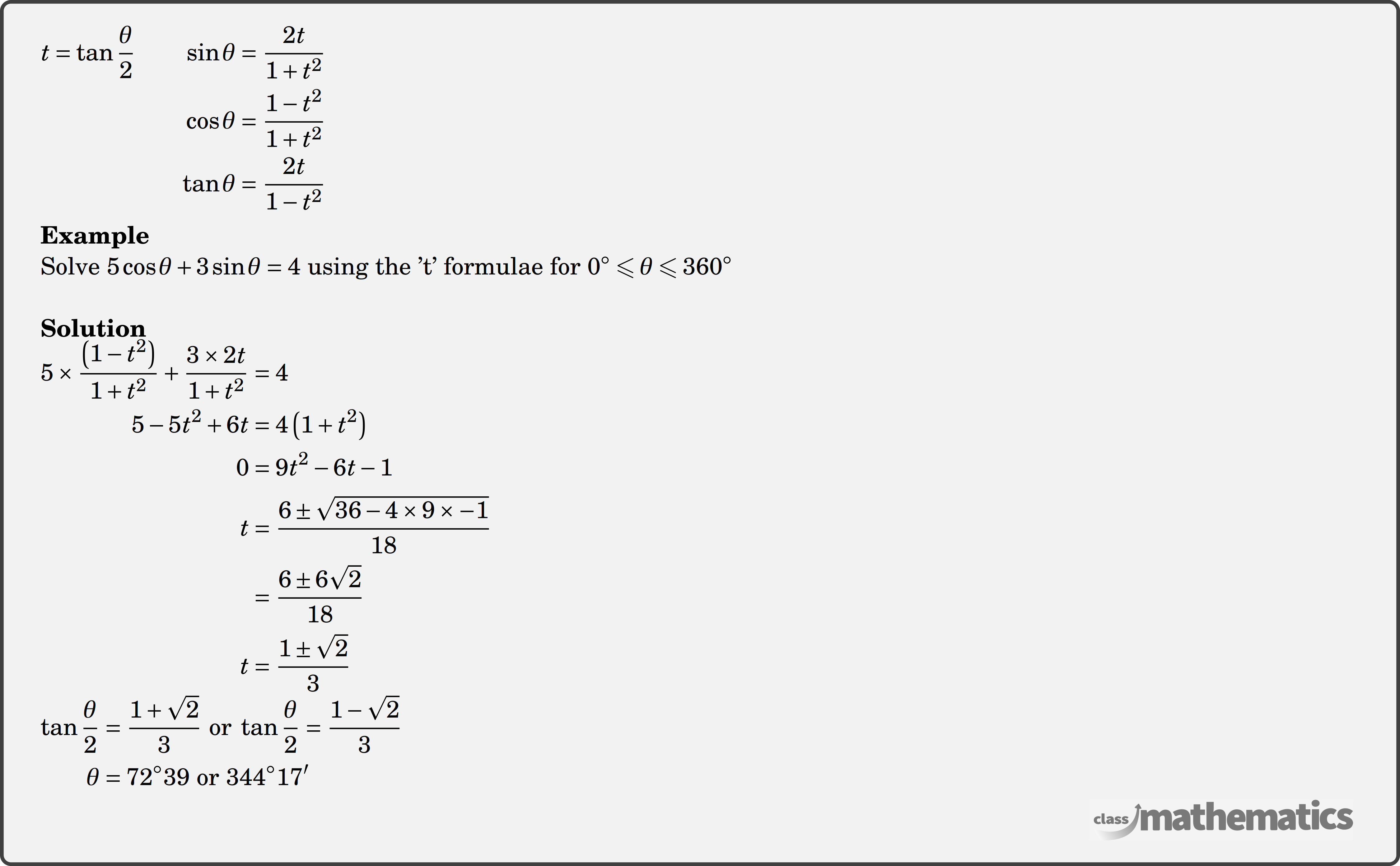 $\begin{aligned} t=\tan \frac{\theta}{2} \qquad \sin \theta & =\frac{2 t}{1+t^2} \\ \cos \theta & =\frac{1-t^2}{1+t^2} \\ \tan \theta & =\frac{2 t}{1-t^2} \end{aligned}$\\  \textbf{Example}\\ Solve \(5 \cos \theta+3 \sin \theta=4\) using the 't' formulae for \(0^{\circ} \leqslant \theta \leqslant 360^{\circ}\)\\  \textbf{Solution}\\ $\begin{aligned}  5 \times \frac{\left(1-t^2\right)}{1+t^2}+\frac{3 \times 2 t}{1+t^2}&=4 \\  5-5 t^2+6 t&=4\left(1+t^2\right) \\  0&=9 t^2-6 t-1 \\  t&=\frac{6 \pm \sqrt{36-4 \times 9 \times-1}}{18} \\  &=\frac{6 \pm 6 \sqrt{2}}{18} \\  t&=\frac{1 \pm \sqrt{2}}{3}   \end{aligned}$\\  $\begin{aligned}  \tan \frac{\theta}{2}&=\frac{1+\sqrt{2}}{3} \text { or } \tan \frac{\theta}{2}=\frac{1-\sqrt{2}}{3} \\  \theta&=72^{\circ} 39 \text { or } 344^{\circ} 17^{\prime} \end{aligned}$\\