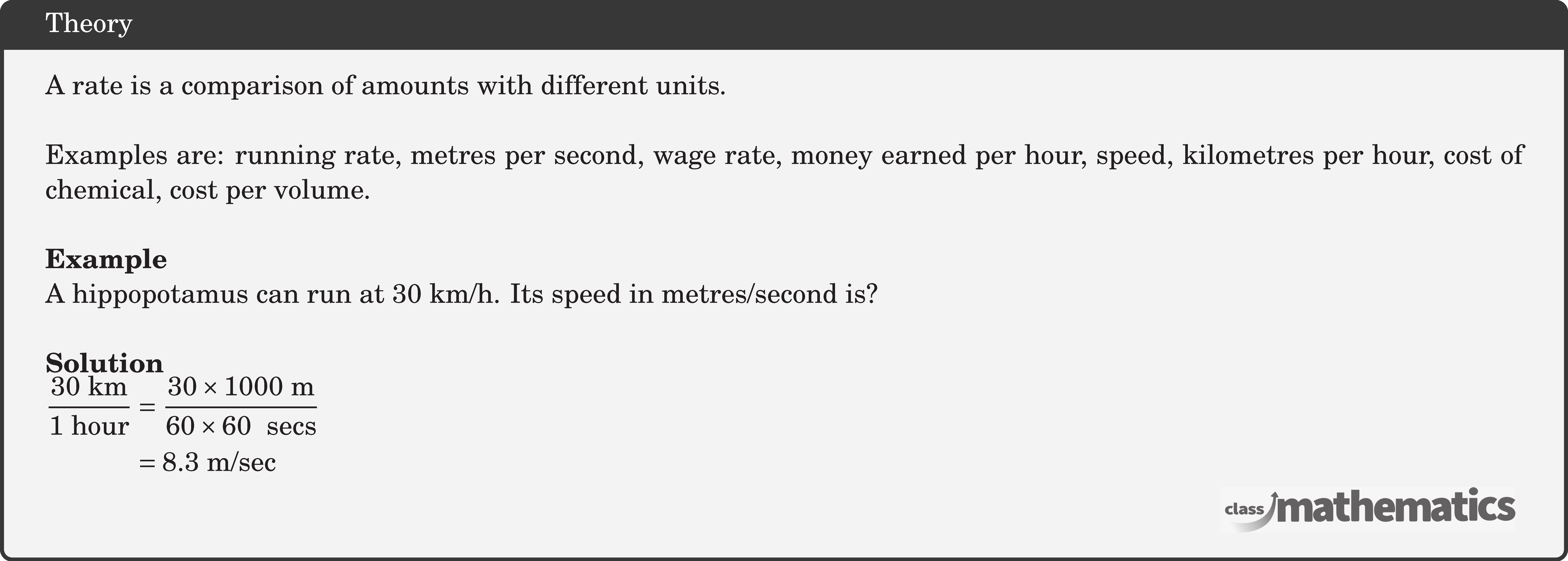 A rate is a comparison of amounts with different units.\\  Examples are: running rate, metres per second, wage rate, money earned per hour, speed, kilometres per hour, cost of chemical, cost per volume.\\  \textbf{Example}\\  A hippopotamus can run at 30 km/h. Its speed in metres/second is?\\  \textbf{Solution}\\ $\begin{aligned} \frac{30 \text{ km}}{\text{1 hour}}&=\frac{30\times 1000~\text{m}}{60\times 60~\text{ secs}}\\ &=8.3~\text{m/sec} \end{aligned}$\\