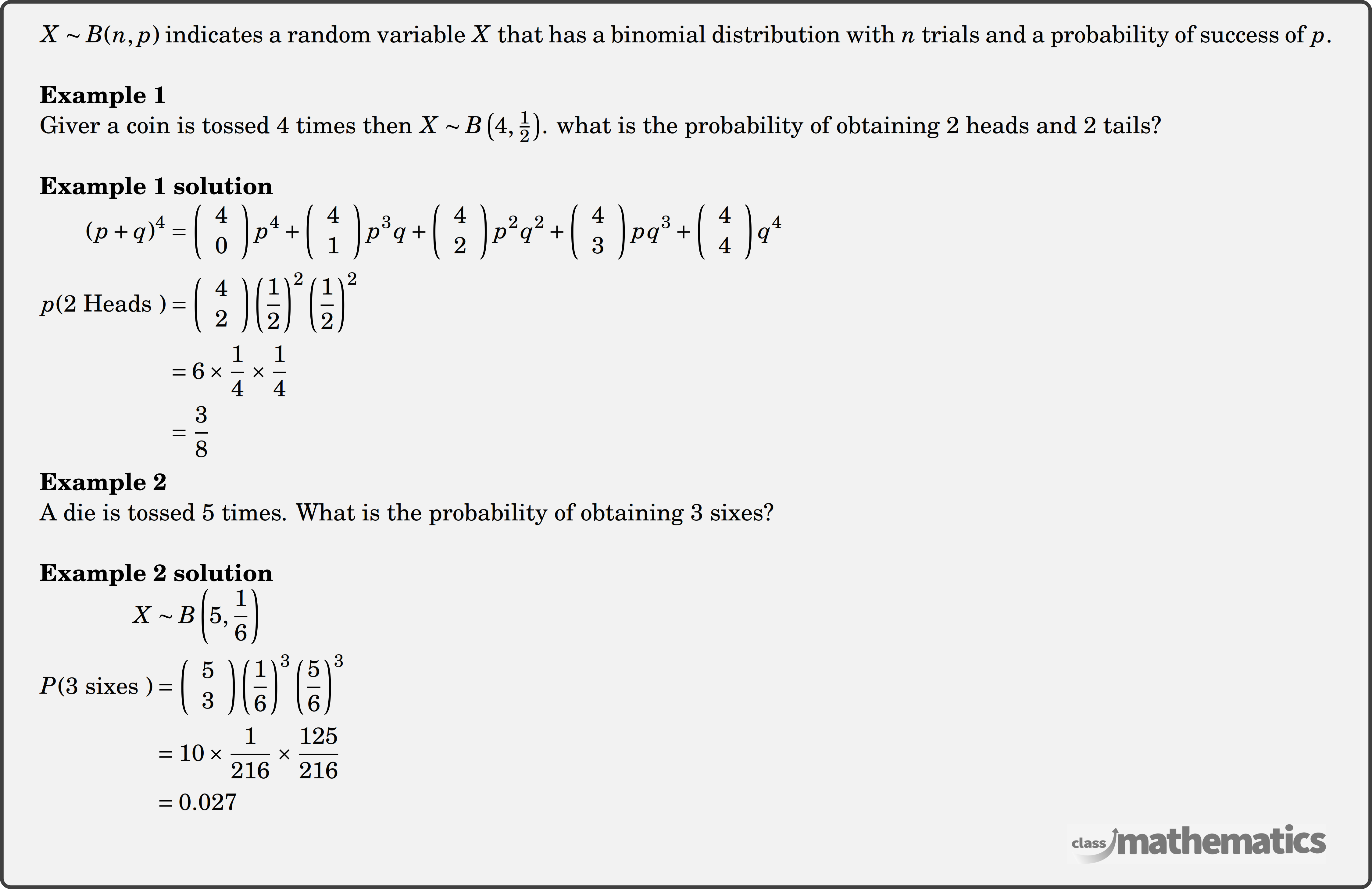 \(X \sim B(n, p)\) indicates a random variable \(X\) that has a binomial distribution with \(n\) trials and a probability of success of \(p\).\\  \textbf{Example 1}\\ Giver a coin is tossed 4 times then \(X \sim B\left(4, \frac{1}{2}\right)\). what is the probability of obtaining 2 heads and 2 tails?\\  \textbf{Example 1 solution}\\ $\begin{aligned} (p+q)^4&=\left(\begin{array}{l} 4 \\ 0 \end{array}\right) p^4+\left(\begin{array}{l} 4 \\ 1 \end{array}\right) p^3 q+\left(\begin{array}{l} 4 \\ 2 \end{array}\right) p^2 q^2+\left(\begin{array}{l} 4 \\ 3 \end{array}\right) pq^3+\left(\begin{array}{l} 4 \\ 4 \end{array}\right) q^4 \\  p(2 \text { Heads })&=\left(\begin{array}{l} 4 \\ 2 \end{array}\right)\left(\frac{1}{2}\right)^2\left(\frac{1}{2}\right)^2 \\ &=6 \times \frac{1}{4} \times \frac{1}{4} \\ &=\frac{3}{8} \end{aligned}$\\  \textbf{Example 2}\\ A die is tossed 5 times. What is the probability of obtaining 3 sixes? \\  \textbf{Example 2 solution}\\ $\begin{aligned}  X &\sim B\left(5, \frac{1}{6}\right) \\  P(3 \text { sixes })&=\left(\begin{array}{l} 5 \\ 3 \end{array}\right)\left(\frac{1}{6}\right)^3\left(\frac{5}{6}\right)^3 \\ &=10 \times \frac{1}{216} \times \frac{125}{216} \\ &=0.027 \end{aligned}$\\