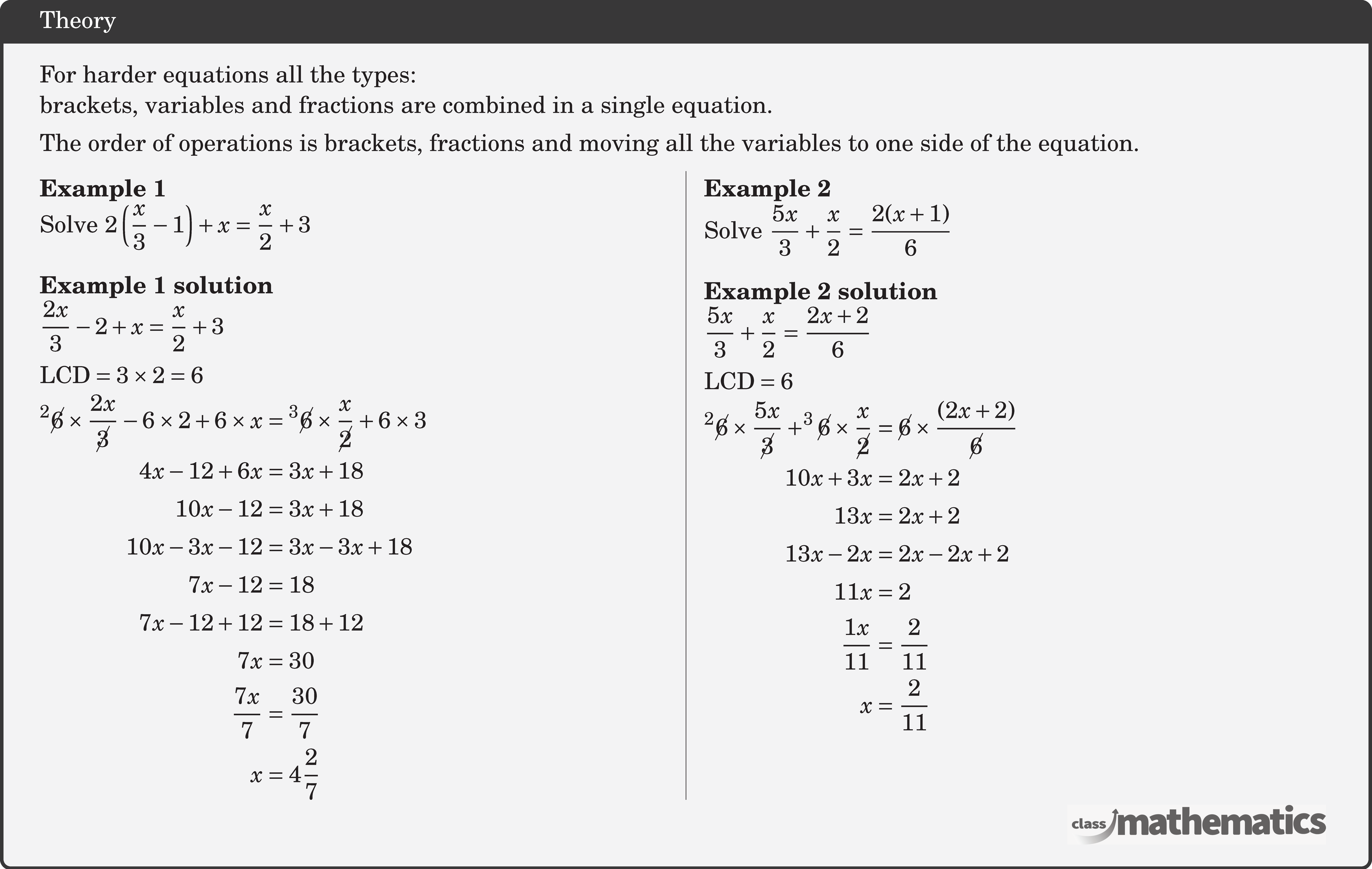 For harder equations all the types: \\ brackets, variables and fractions are combined in a single equation.\\[3pt]  The order of operations is brackets, fractions and moving all the variables to one side of the equation. \begin{multicols}{2}  \textbf{Example 1}\\ Solve \(2\left(\dfrac{x}{3}-1\right)+x=\dfrac{x}{2}+3\)\\  \textbf{Example 1 solution}\\ \(\begin{aligned} &\frac{2 x}{3}-2+x=\frac{x}{2}+3 \\ & \text{LCD}=3 \times 2=6  \end{aligned}\)\\ \(\begin{aligned} { }^2 \cancel{6} \times \frac{2 x}{\cancel{3}}-6 \times 2+6 \times x&={ }^3 \cancel{6}\times \frac{x}{\cancel{2}}+6 \times 3\\ 4 x-12+6 x&=3 x+18 \\ 10 x-12&=3 x+18 \\ 10 x-3 x-12&=3 x-3 x+18 \\ 7 x-12&=18 \\ 7 x-12+12&=18+12 \\ 7 x&=30 \\ \frac{7 x}{7}&=\frac{30}{7} \\ x&=4 \frac{2}{7} \\ \end{aligned}\)  \columnbreak \textbf{Example 2}\\ Solve \(\dfrac{5 x}{3}+\dfrac{x}{2}= \dfrac{2(x+1)}{6}\)\\  \textbf{Example 2 solution}\\ \(\begin{aligned} &\frac{5 x}{3}+\frac{x}{2}=\frac{2 x+2}{6}\\ &\text{LCD}=6   \end{aligned}\)\\ \(\begin{aligned} ^{2}\cancel{6} \times \frac{5 x}{\cancel{3}}+^{3}\cancel{6} \times \frac{x}{\cancel{2}} & =\cancel{6} \times\frac{(2 x+2)}{\cancel{6}} \\ 10 x+3 x & =2 x+2 \\ 13 x & =2 x+2 \\ 13 x-2 x & =2 x-2 x+2 \\ 11 x & =2 \\ \frac{1 x}{11} & =\frac{2}{11} \\ x & =\frac{2}{11} \end{aligned}\) \end{multicols}
