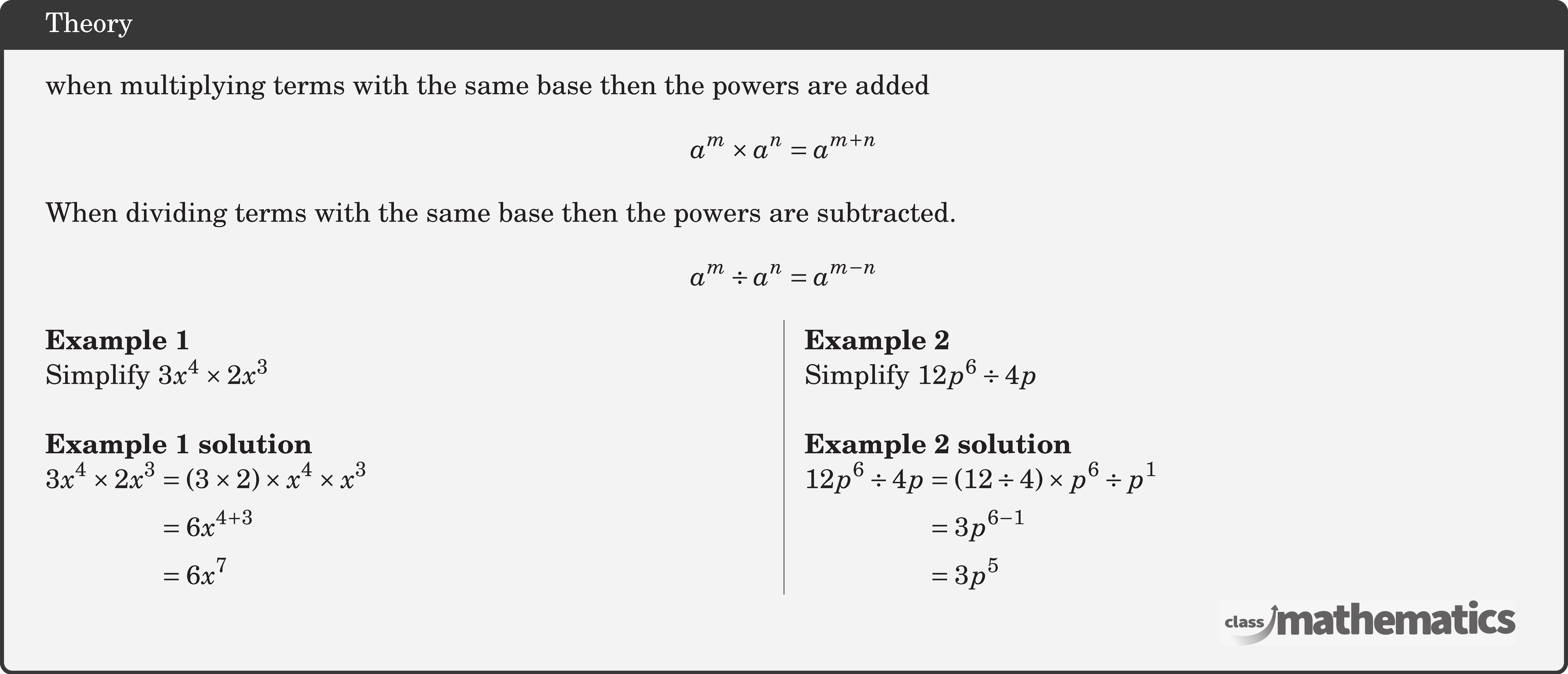 when multiplying terms with the same base then the powers are added $$ a^m \times a^n=a^{m+n} $$ When dividing terms with the same base then the powers are subtracted. $$ a^m \div a^n=a^{m-n} $$ \begin{multicols}{2}  \textbf{Example 1}\\ Simplify \(3 x^4 \times 2 x^3\)\\  \textbf{Example 1 solution}\\ \(\begin{aligned} 3 x^4 \times 2 x^3 & =(3 \times 2) \times x^4 \times x^3 \\ & =6 x^{4+3} \\ & =6 x^7 \end{aligned}\)  \columnbreak \textbf{Example 2}\\ Simplify \(12 p^6 \div 4 p\)\\  \textbf{Example 2 solution}\\ \(\begin{aligned} 12 p^6 \div 4 p & =(12 \div 4) \times p^6 \div p^1 \\ & =3 p^{6-1} \\ & =3 p^5 \end{aligned}\) \end{multicols}