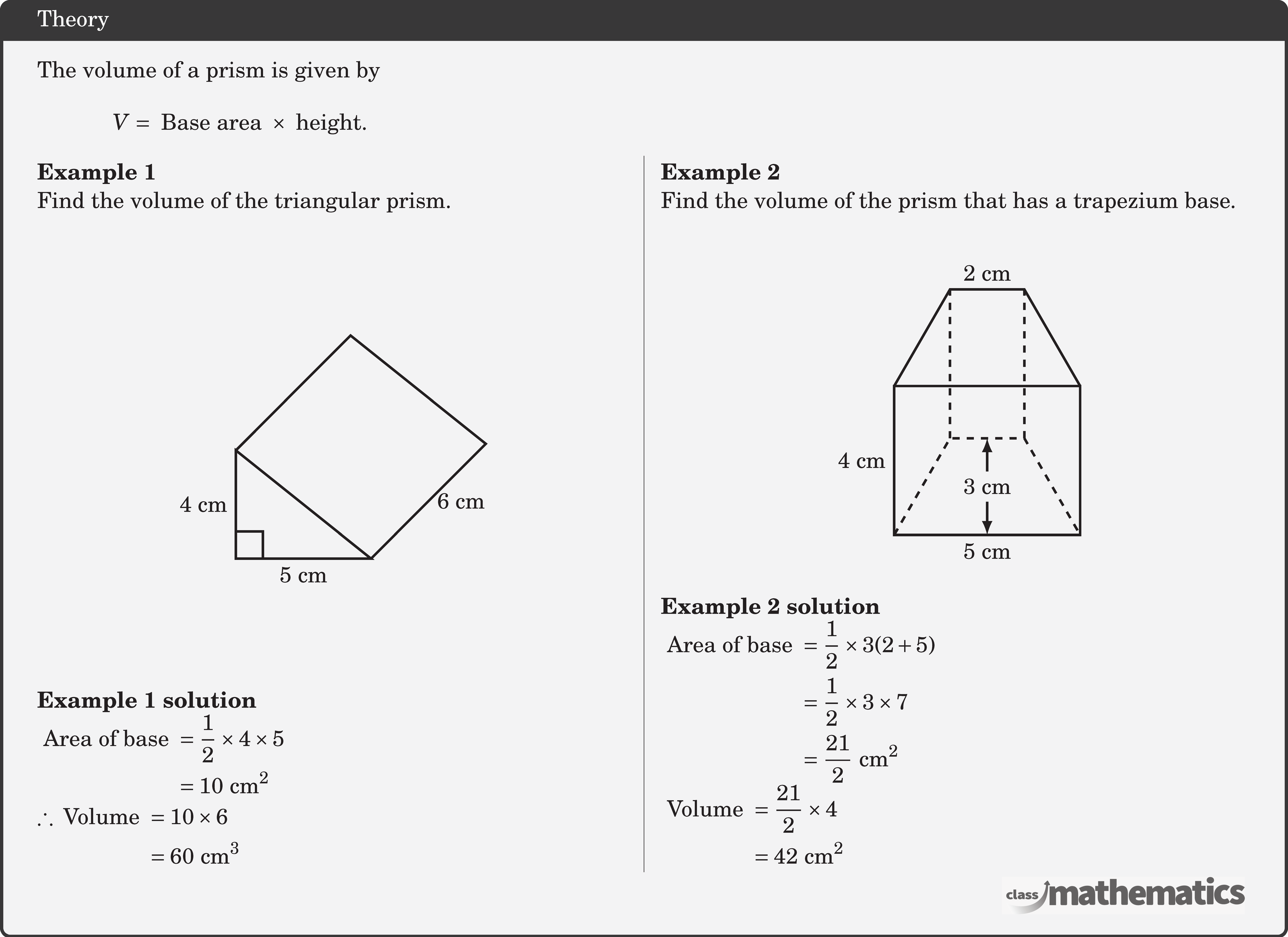 \begin{minipage}[c]{6cm} The volume of a prism is given by  $$V= \text{ Base area } \times \text{ height}.$$ \end{minipage}\\  \begin{multicols}{2} \textbf{Example 1}\\ Find the volume of the triangular prism.\\ \begin{center} \begin{tikzpicture}[scale=0.4,line width=1pt] \coordinate[label=above:] (O) at (0,0); \coordinate[label=right:] (B) at (90:4); \coordinate[label=left:] (A) at (right:5); \begin{scope}[shift=(B)] \coordinate[label=left:] (C) at (45:6); \end{scope} \begin{scope}[shift=(A)] \coordinate[label=left:] (D) at (45:6); \end{scope} \draw (B)--(O) node[left,midway]{4 cm}--(A)node[below,midway]{5 cm}--cycle; \draw (B)--(C)--(D)--(A) node[right,midway] {6 cm}; \pic [draw=black,line width=1pt,angle radius=0.4cm,angle eccentricity=1.6,""] {right angle=A--O--B}; \end{tikzpicture} \end{center} \textbf{Example 1 solution}\\ \(\begin{aligned} \text { Area of base } & =\frac{1}{2} \times 4 \times 5 \\ & =10 \text{~cm}^2  \end{aligned}\)\\ \(\begin{aligned} \therefore \text { Volume } & =10 \times 6 \\ & =60 \text{~cm}^3 \end{aligned}\)  \columnbreak \textbf{Example 2}\\ Find the volume of the prism that has a trapezium base.\\ \begin{center} \begin{tikzpicture}[scale=0.55,line width=1pt] \coordinate[label=above:] (O) at (0,0); \coordinate[label=right:] (B) at (90:4); \coordinate[label=left:] (A) at (right:5); \begin{scope}[shift=(B)] \coordinate[label=left:] (C) at (right:5); \end{scope} \begin{scope}[shift=(B)] \coordinate[label=left:] (D) at (60:3); \end{scope} \begin{scope}[shift=(D)] \coordinate[label=left:] (F) at (right:2); \end{scope} \begin{scope}[shift=(C)] \coordinate[label=left:] (E) at (120:2); \end{scope} \coordinate[label=left:] (G) at (60:3); \begin{scope}[shift=(G)] \coordinate[label=left:] (H) at (right:2); \end{scope} \coordinate[label=left:] (I) at ($(G)!0.5!(H)$); \coordinate[label=left:] (J) at ($(O)!0.5!(A)$); \draw (O)--(B) node[left,midway]{4 cm}--(C)--(A)--node[below,midway]{5 cm} cycle; \draw (B)--(D)--(F)node[above,midway]{2 cm}--(C); \draw[dashed] (O)--(G) edge (D)--(H) edge (F)--(A); \draw[latex-latex] (I)--(J)node[rectangle, fill=gray!10!white,midway]{3 cm}; \end{tikzpicture} \end{center}  \textbf{Example 2 solution}\\ \(\begin{aligned} \text { Area of base } & =\frac{1}{2} \times 3(2+5) \\ & =\frac{1}{2} \times 3 \times 7 \\ & =\frac{21}{2} \text{~cm}^2  \end{aligned}\)\\ \(\begin{aligned} \text { Volume } & =\frac{21}{2} \times 4 \\ & =42 \text{~cm}^2 \end{aligned}\) \end{multicols}