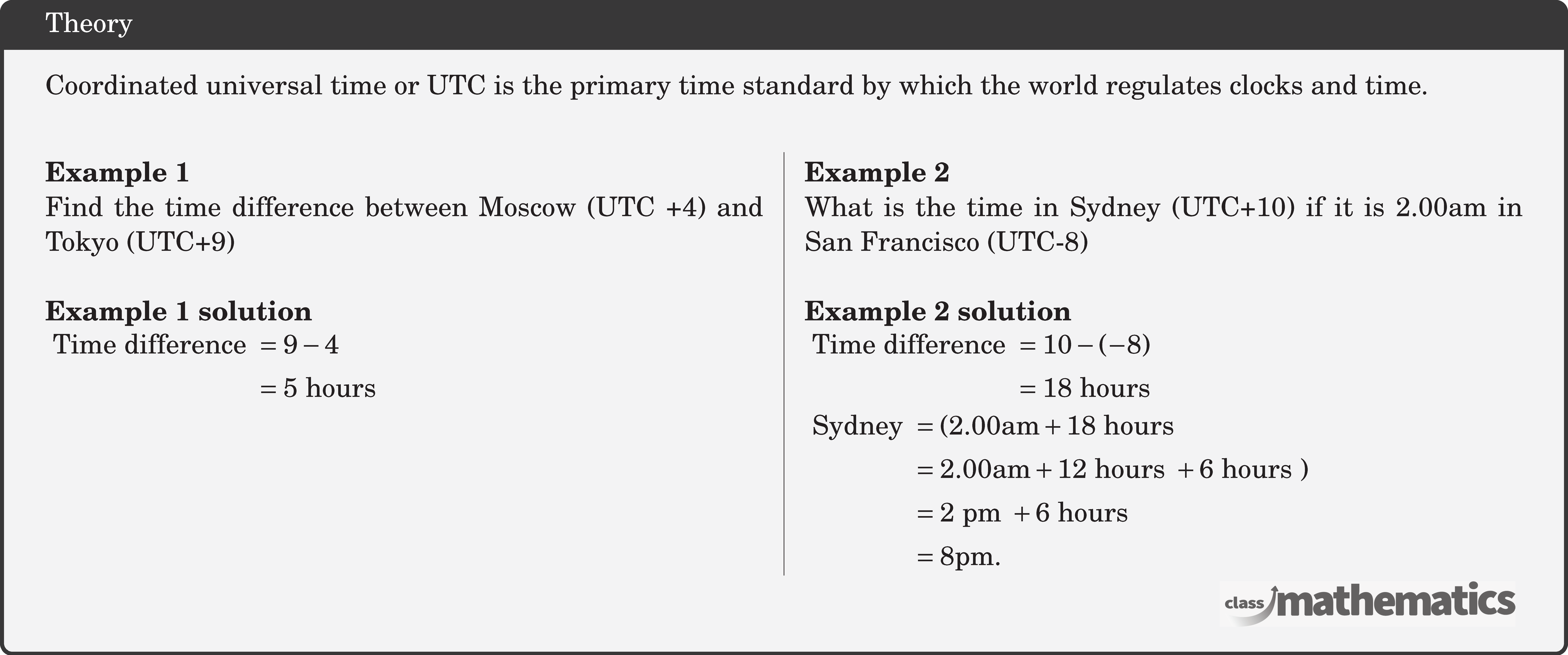 \begin{multicols}{2}  \textbf{Example 1}\\ Find the time difference between Moscow (UTC +4) and Tokyo (UTC+9)\\  \textbf{Example 1 solution}\\ \(\begin{aligned} \text { Time difference } & =9-4 \\ & =5 \text { hours } \end{aligned}\)  \columnbreak \textbf{Example 2}\\ What is the time in Sydney (UTC+10) if it is \(2.00 \text{am}\) in San Francisco (UTC-8)\\  \textbf{Example 2 solution}\\ \(\begin{aligned} \text { Time difference } & =10-(-8) \\ & =18 \text { hours }  \end{aligned}\)\\ \(\begin{aligned} \text { Sydney } & =(2.00 \text{am}+18 \text { hours } \\ & =2.00 \text{am}+12 \text { hours }+6 \text { hours }) \\ & =2 \text { pm }+6 \text { hours } \\ & =8 \text{pm} . \end{aligned}\) \end{multicols}