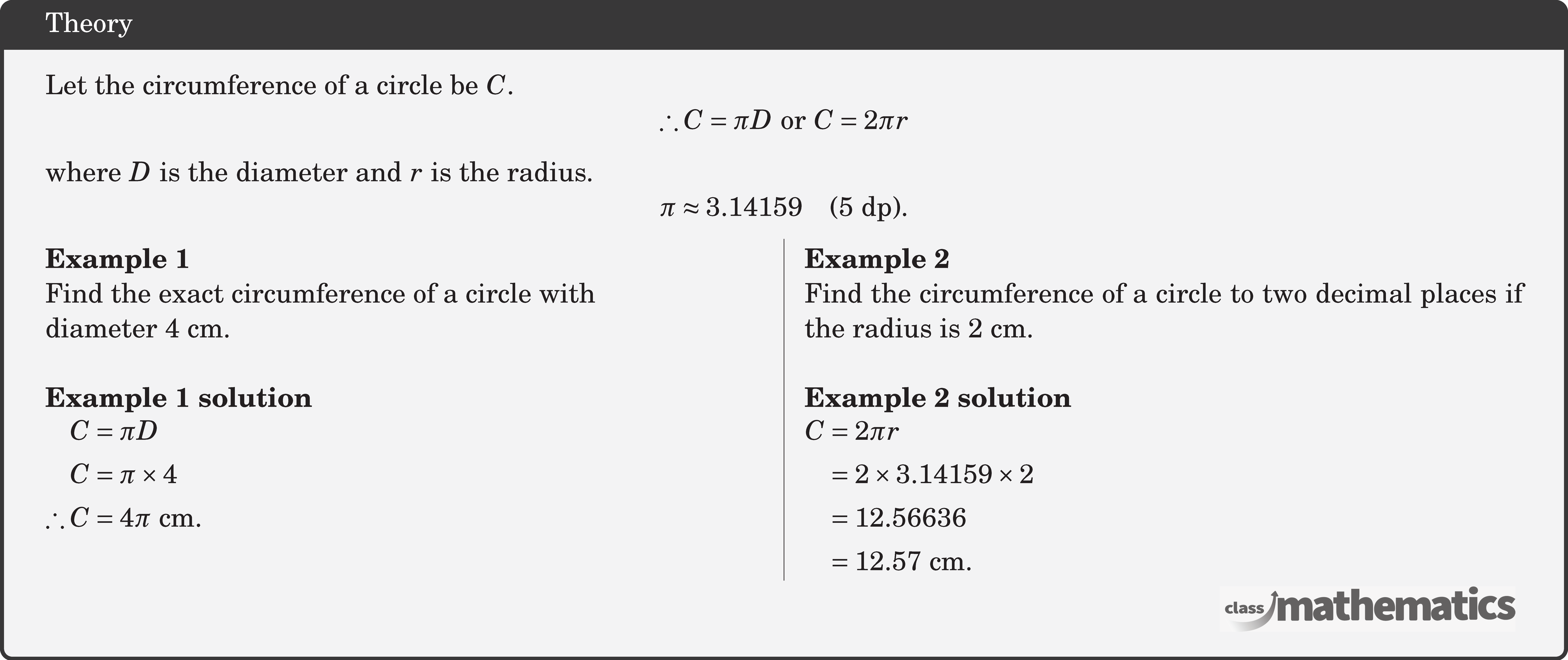 Let the circumference of a circle be \(C\). $$ \therefore C=\pi D \text { or } C=2 \pi r $$ where \(D\) is the diameter and \(r\) is the radius. $$ \pi \approx 3.14159 \quad(5 \text{ dp}). $$ \begin{multicols}{2}  \textbf{Example 1}\\ Find the exact circumference of a circle with\\ diameter \(4 \text{~cm}\).\\  \textbf{Example 1 solution}\\ \(\begin{aligned} C&=\pi D \\ C&=\pi \times 4 \\ \therefore C&=4 \pi \text{ cm} . \end{aligned}\)  \columnbreak \textbf{Example 2}\\ Find the circumference of a circle to two decimal places if the radius is \(2 \text{~cm}\).\\  \textbf{Example 2 solution}\\ \(\begin{aligned} C & =2 \pi r \\ & =2 \times 3.14159 \times 2 \\ & =12.56636 \\ & =12.57 \text{~cm} . \end{aligned}\) \end{multicols}