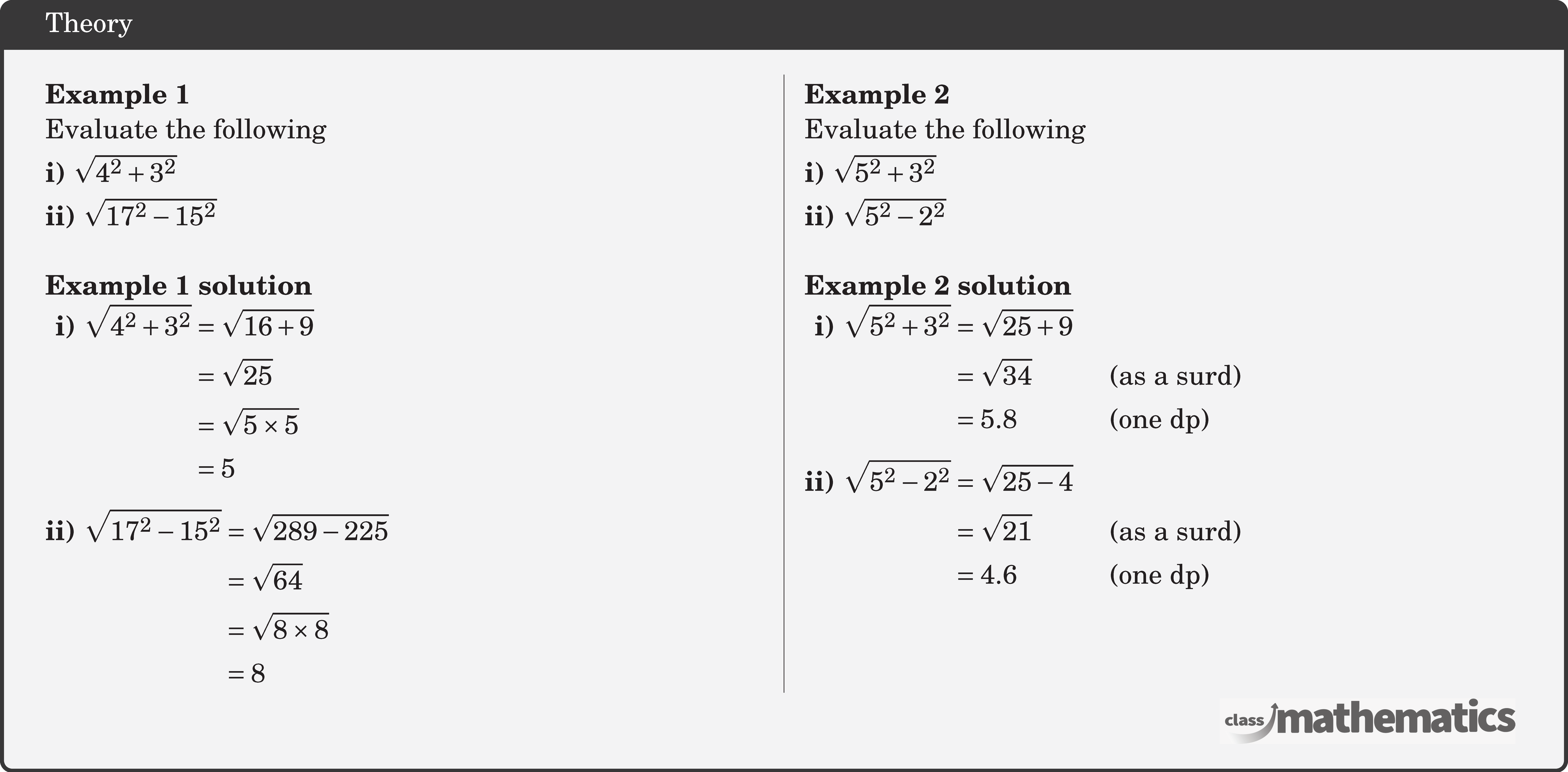 \begin{multicols}{2}  \textbf{Example 1}\\ Evaluate the following\\[3pt] \textbf{i)} \(\sqrt{4^2+3^2}\)\\[3pt] \textbf{ii)} \(\sqrt{17^2-15^2}\)\\  \textbf{Example 1 solution}\\ \(\begin{aligned} \textbf{i) }& \begin{aligned}[t] \sqrt{4^2+3^2} & =\sqrt{16+9} \\ & =\sqrt{25} \\ & =\sqrt{5 \times 5} \\ & =5 \end{aligned}\\[3pt] \textbf{ii) }& \begin{aligned}[t] \sqrt{17^2-15^2} & =\sqrt{289-225} \\ & =\sqrt{64} \\ & =\sqrt{8 \times 8} \\ & =8 \end{aligned} \end{aligned}\)  \columnbreak \textbf{Example 2}\\ Evaluate the following\\[3pt] \textbf{i)} \(\sqrt{5^2+3^2}\)\\[3pt] \textbf{ii)} \(\sqrt{5^2-2^2}\)\\  \textbf{Example 2 solution}\\ \(\begin{aligned} \textbf{i) }& \begin{aligned}[t] \sqrt{5^2+3^2} & =\sqrt{25+9} \\ & =\sqrt{34} &&\text { (as a surd) } \\ & =5.8 && \text { (one dp) } \end{aligned}\\[3pt] \textbf{ii) }& \begin{aligned}[t] \sqrt{5^2-2^2} & =\sqrt{25-4} \\ & =\sqrt{21} && \text { (as a surd) } \\ & =4.6 &&\text { (one dp)} \end{aligned} \end{aligned}\)  \end{multicols}
