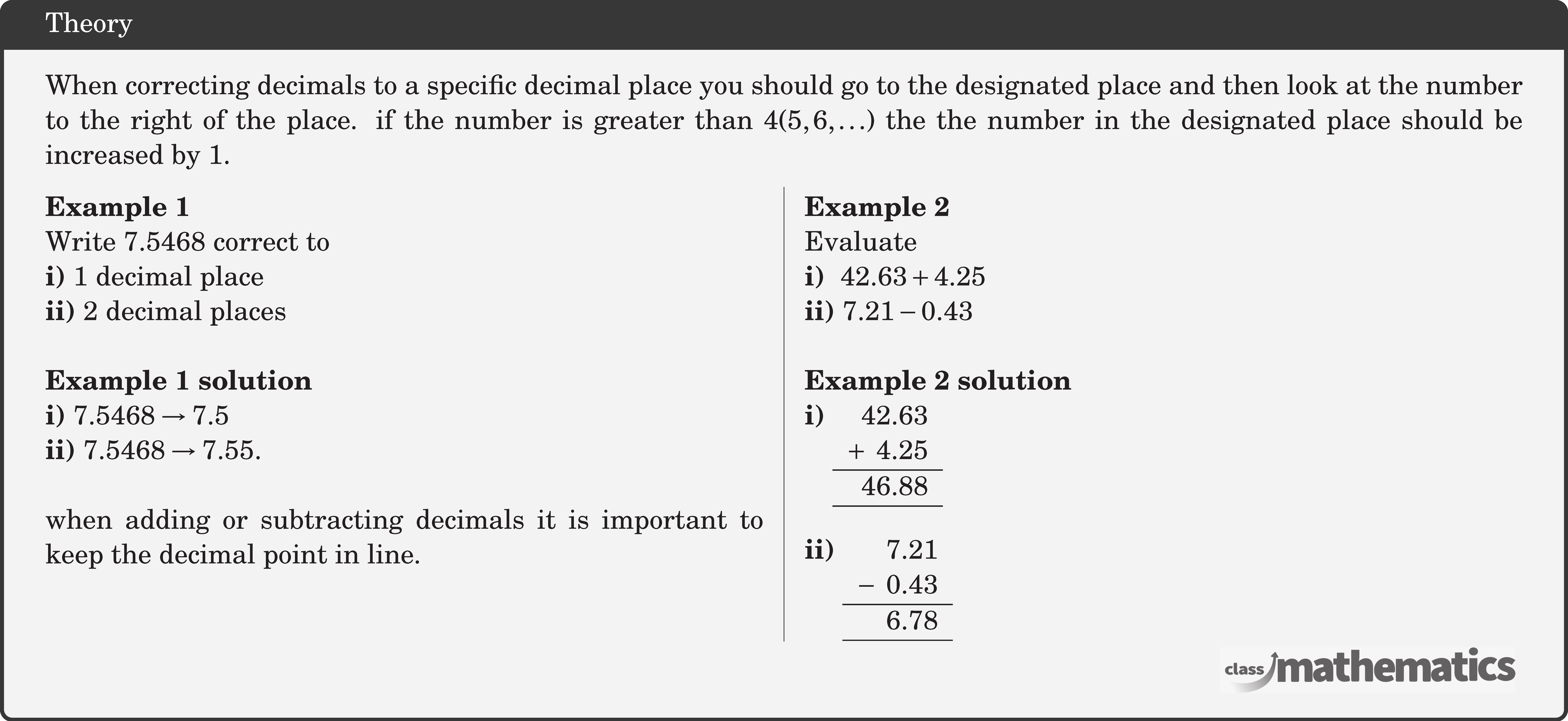 When correcting decimals to a specific decimal place you should go to the designated place and then look at the number to the right of the place. if the number is greater than \(4(5,6, \ldots)\) the the number in the designated place should be increased by 1. \begin{multicols}{2}  \textbf{Example 1}\\ Write 7.5468 correct to\\ \textbf{i)} 1 decimal place\\ \textbf{ii)} 2 decimal places\\  \textbf{Example 1 solution}\\ \textbf{i)} \(7.5468 \rightarrow 7.5\)\\ \textbf{ii)} \(7.5468 \rightarrow 7.55\).\\  when adding or subtracting decimals it is important to keep the decimal point in line.\\  \columnbreak  \textbf{Example 2}\\ Evaluate \\ \textbf{i) } \(42.63+4.25\)\\ \textbf{ii)} \(7.21-0.43\)\\  \textbf{Example 2 solution}\\ \textbf{i)} \(\begin{array}[t]{r} 42.63\\ +\;\; 4.25\\ \hline 46.88\\ \hline \end{array}\)\\[5pt]  \textbf{ii)} \(\begin{array}[t]{r} 7.21\\ -\;\; 0.43\\ \hline 6.78\\ \hline \end{array}\) \end{multicols}