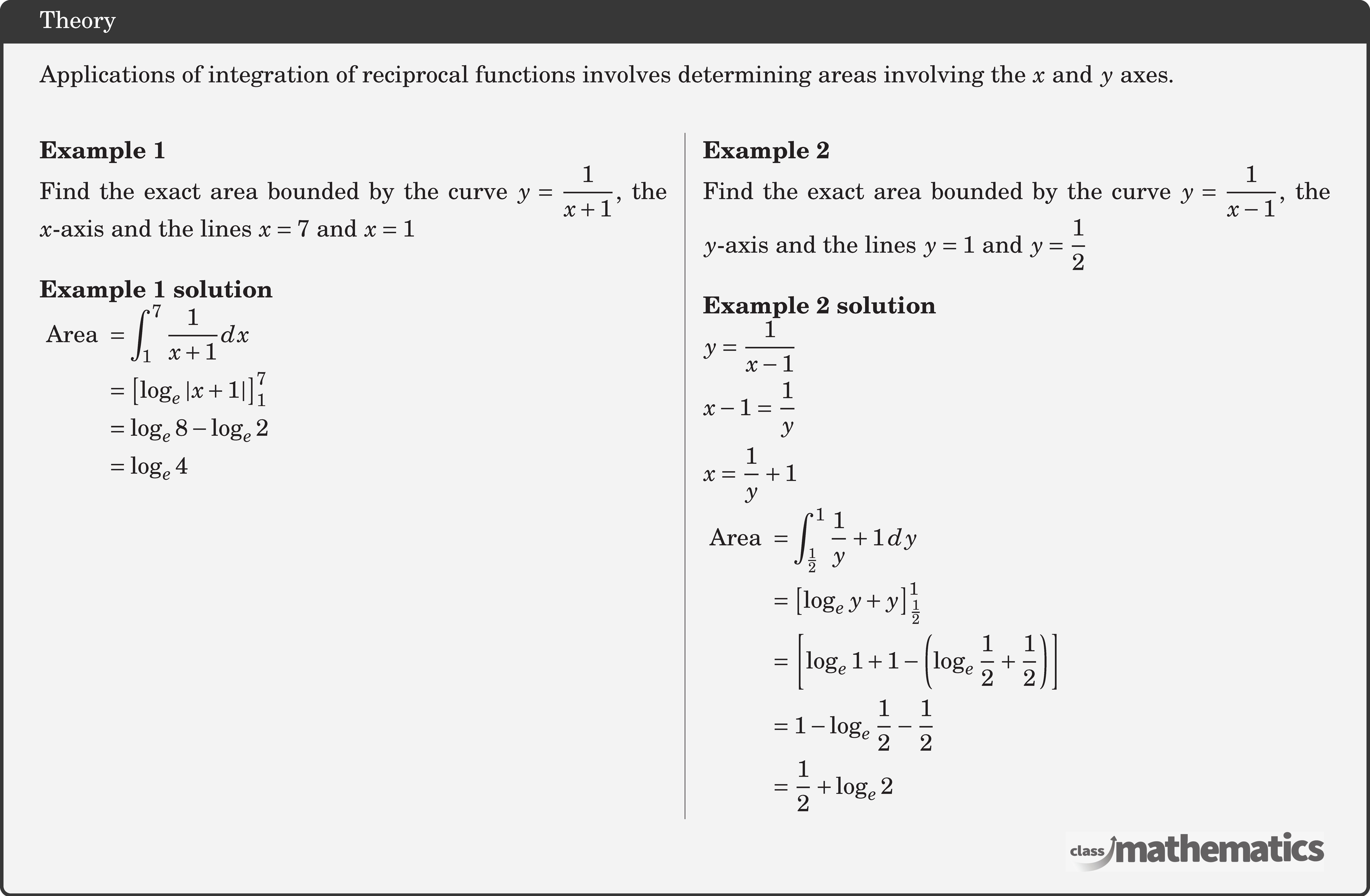 Applications of integration of reciprocal functions involves determining areas involving the \(x\) and \(y\) axes.\\  \begin{multicols}{2}  \textbf{Example 1}\\ Find the exact area bounded by the curve \(y=\dfrac{1}{x+1}\), the \(x\)-axis and the lines \(x=7\) and \(x=1\)\\  \textbf{Example 1 solution}\\ $\begin{aligned} \text { Area } & =\displaystyle \int_1^7 \frac{1}{x+1} d x \\ & =\left[\log _e|x+1|\right]_1^7 \\ & =\log _e 8-\log _e 2 \\ & =\log _e 4 \end{aligned}$\\  \columnbreak \textbf{Example 2}\\ Find the exact area bounded by the curve \(y=\dfrac{1}{x-1}\), the \(y\)-axis and the lines \(y=1\) and \(y=\dfrac{1}{2}\)\\  \textbf{Example 2 solution}\\ $\begin{aligned} & y=\frac{1}{x-1} \\ & x-1=\frac{1}{y} \\ & x=\frac{1}{y}+1 \end{aligned}$\\  $\begin{aligned} \text { Area } & =\displaystyle \int_{\frac{1}{2}}^1 \frac{1}{y}+1 \,d y \\ & =\left[\log _e y+y\right]_{\frac{1}{2}}^1 \\ & =\left[\log _e 1+1-\left(\log _e \frac{1}{2}+\frac{1}{2}\right)\right] \\ & =1-\log _e \frac{1}{2}-\frac{1}{2} \\ & =\frac{1}{2}+\log _e 2 \end{aligned}$\\  \end{multicols}
