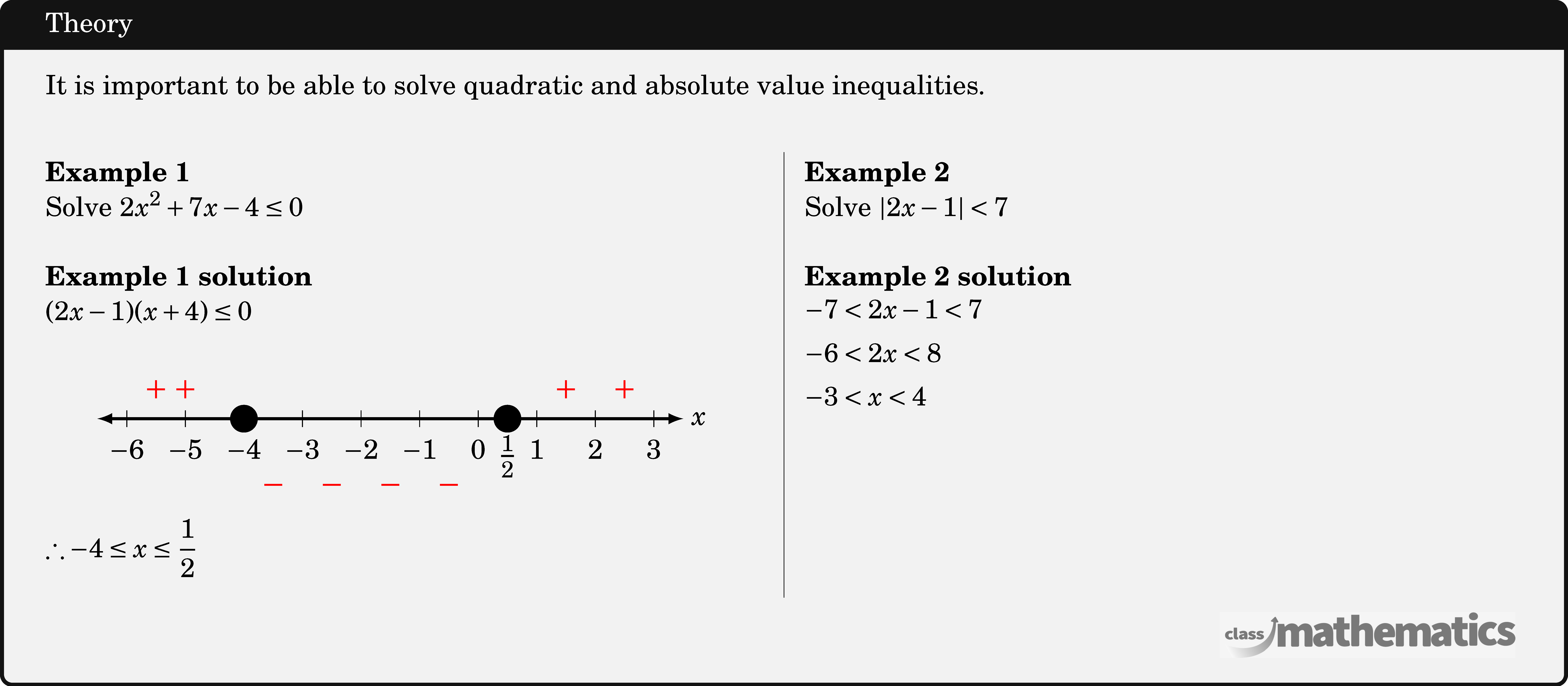 It is important to be able to solve quadratic and absolute value inequalities.\\  \begin{multicols}{2}  \textbf{Example 1}\\ Solve \(2 x^2+7 x-4 \leq 0\)\\  \textbf{Example 1 solution}\\ \((2 x-1)(x+4) \leq 0\)\\  \begin{center} \resizebox{3in}{!}{ \begin{tikzpicture} \def \xnegative{-6}   %negative x value range \def \xpositive{3}    %positive x value range \def \xy{\x}          %label x or y or any alphabet  \draw[latex-latex,line width=0.5mm] (\xnegative.5,0) -- (\xpositive.5,0) node[right] {\Large\(x\)}; \foreach \x in {\xnegative,...,\xpositive} \draw[thin] (\x,4pt )--(\x, -4pt ) node[below=3pt]{\Large\(\xy\)}; \draw[line width=2pt,fill=black] (-4,0) circle (0.2); \draw[line width=2pt,fill=black] (0.5,0) circle (0.2) node[below=4pt] {\LARGE \(\frac{1}{2}\)}; \node[red] at (-5,0.5) {\LARGE\(+\)}; \node[red] at (-5.5,0.5) {\LARGE\(+\)}; \node[red] at (-1.5,-1.2) {\LARGE\(-\)}; \node[red] at (-0.5,-1.2) {\LARGE\(-\)}; \node[red] at (-2.5,-1.2) {\LARGE\(-\)}; \node[red] at (-3.5,-1.2) {\LARGE\(-\)}; \node[red] at (2.5,0.5) {\LARGE\(+\)}; \node[red] at (1.5,0.5) {\LARGE\(+\)}; \end{tikzpicture} } %\includegraphics[width=0.3\textwidth]{Screenshot 2022-12-23 153116} \end{center}  \(\therefore-4 \leq x \leq \dfrac{1}{2}\)\\  \columnbreak \textbf{Example 2}\\ Solve \(|2 x-1|<7\)\\  \textbf{Example 2 solution}\\ $\begin{aligned} -7&<2 x-1<7 \\ -6&<2 x<8 \\ -3&<x<4 \end{aligned}$\\  \end{multicols}