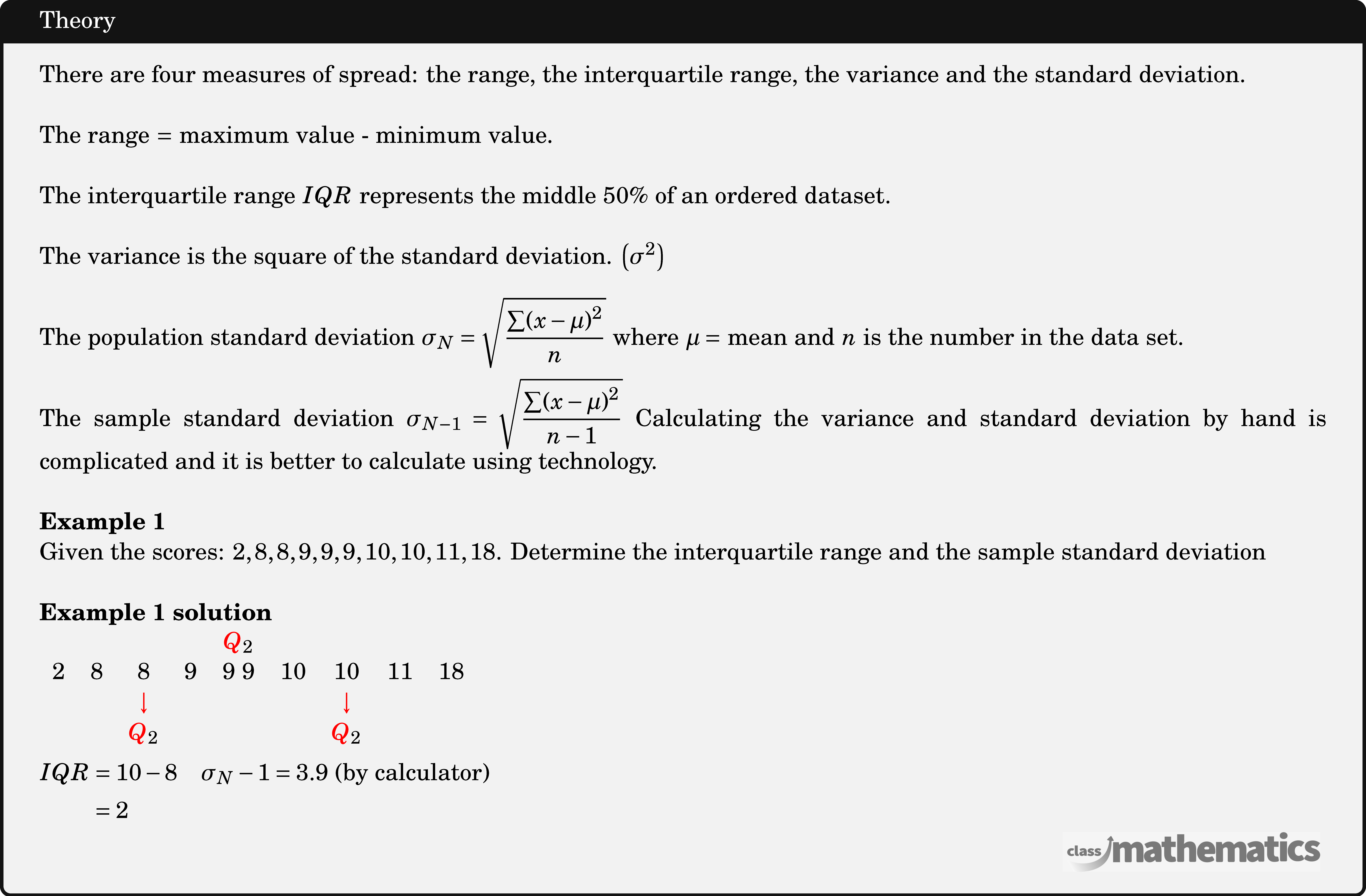 There are four measures of spread: the range, the interquartile range, the variance and the standard deviation.\\  The range \(=\) maximum value - minimum value.\\  The interquartile range \(IQR\) represents the middle \(50 \%\) of an ordered dataset.\\  The variance is the square of the standard deviation. \(\left(\sigma^2\right)\)\\  The population standard deviation \(\sigma_N=\sqrt{\dfrac{\sum(x-\mu)^2}{n}}\) where \(\mu=\) mean and \(n\) is the number in the data set.\\  The sample standard deviation \(\sigma_{N-1}=\sqrt{\dfrac{\sum(x-\mu)^2}{n-1}}\) Calculating the variance and standard deviation by hand is complicated and it is better to calculate using technology.\\  \textbf{Example 1}\\ Given the scores: \(2,8,8,9,9,9,10,10,11,18\). Determine the interquartile range and the sample standard deviation\\  \textbf{Example 1 solution}\\ $\begin{aligned} &\begin{array}{ccccccccc} &&&&\textcolor{red}Q_{2}&&&&\\ 2&8&8&9&9\ 9&10&10&11&18\\ &&\textcolor{red}\downarrow&&&&\textcolor{red}\downarrow&&\\ &&\textcolor{red}Q_{2}&&&&\textcolor{red}Q_{2}&&\\ \end{array}\\ &\begin{aligned} IQR &=10-8 \quad \sigma_{N}-1=3.9 \text { (by calculator) } \\ &=2 \end{aligned} \end{aligned}$\\