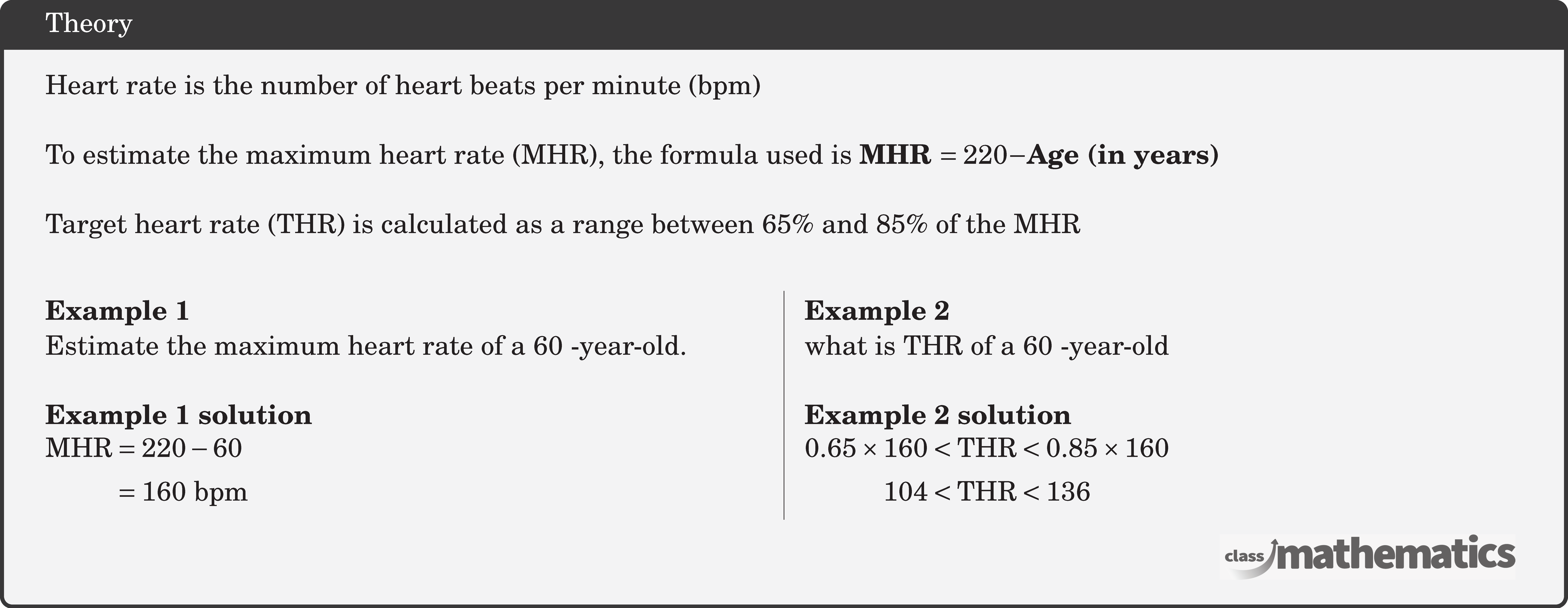 Heart rate is the number of heart beats per minute (bpm)\\  To estimate the maximum heart rate (MHR), the formula used is \textbf{MHR \(=220-\)Age (in years)}\\  Target heart rate (THR) is calculated as a range between \(65 \%\) and \(85 \%\) of the MHR\\  \begin{multicols}{2}  \textbf{Example 1}\\ Estimate the maximum heart rate of a 60 -year-old.\\  \textbf{Example 1 solution}\\ $\begin{aligned} \text{MHR} & =220-60 \\ & =160 \text{ bpm} \end{aligned}$\\  \columnbreak \textbf{Example 2}\\ what is THR of a 60 -year-old \\  \textbf{Example 2 solution}\\ $\begin{aligned} 0.65 \times 160&<\text{THR}<0.85 \times 160 \\ 104&<\text{THR}<136  \end{aligned}$\\  \end{multicols}