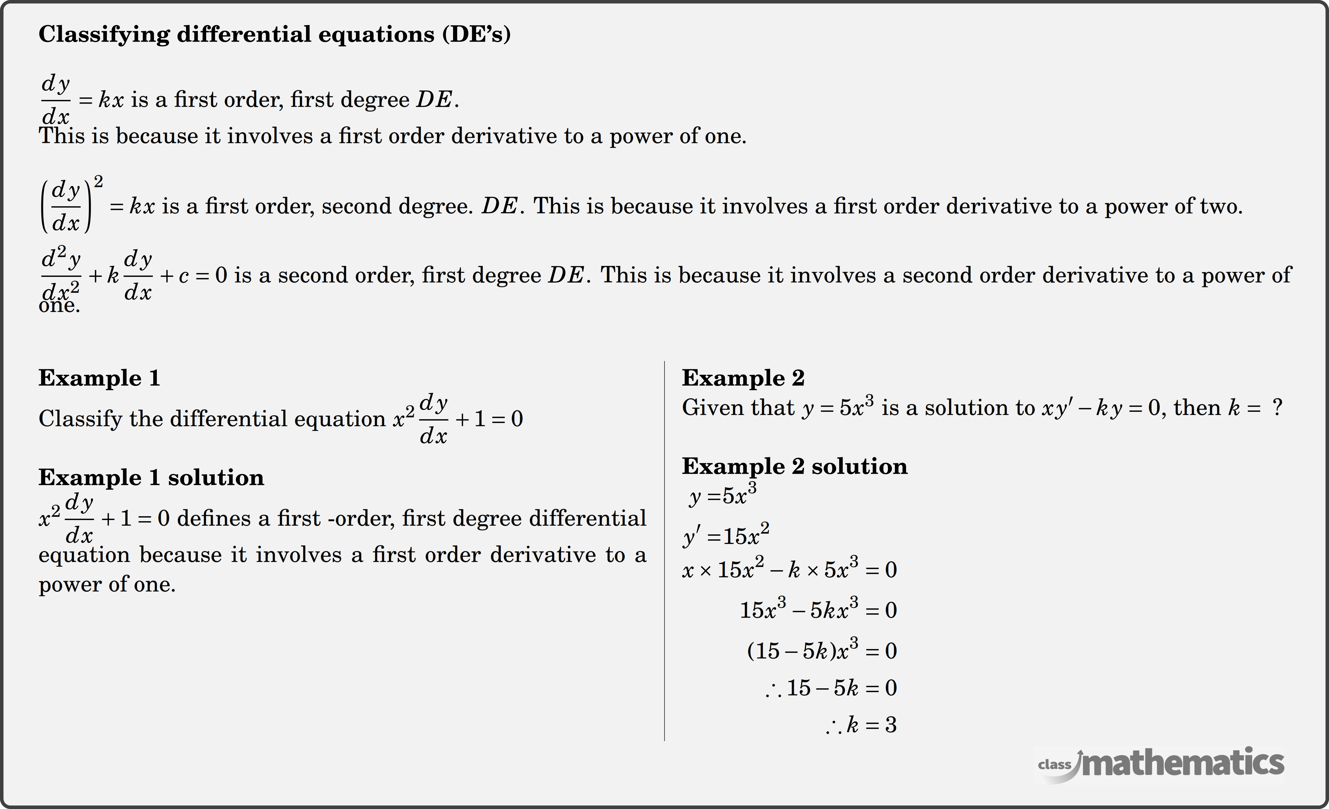 \textbf{Classifying differential equations (DE's)} \\  \(\dfrac{d y}{d x}=k x\) is a first order, first degree \(D E\).\\ This is because it involves a first order derivative to a power of one. \\  \(\left(\dfrac{d y}{d x}\right)^2=k x\) is a first order, second degree. \(D E\). This is because it involves a first order derivative to a power of two.\\  \(\dfrac{d^2 y}{d x^2}+k \dfrac{d y}{d x}+c=0\) is a second order, first degree \(D E\). This is because it involves a second order derivative to a power of one.\\  \begin{multicols}{2}  \textbf{Example 1}\\ %question 123245 Classify the differential equation \(x^2 \dfrac{d y}{d x}+1=0\)\\  \textbf{Example 1 solution}\\ \(x^2 \dfrac{d y}{d x}+1=0\) defines a first -order, first degree differential equation because it involves a first order derivative to a power of one.\\  \columnbreak \textbf{Example 2}\\%question 123248 Given that \(y=5 x^3\) is a solution to \(x y^{\prime}-k y=0 \text {, then } k=\text { ? }\)\\  \textbf{Example 2 solution}\\ $\begin{aligned} y=&5 x^3 \\ y^{\prime}=&15 x^2 \end{aligned}$\\  $\begin{aligned} x \times 15 x^2-k \times 5 x^3&=0 \\ 15 x^3-5 k x^3&=0 \\ (15-5 k) x^3&=0 \\ \therefore 15-5 k&=0 \\ \therefore k&=3 \end{aligned}$ \end{multicols}