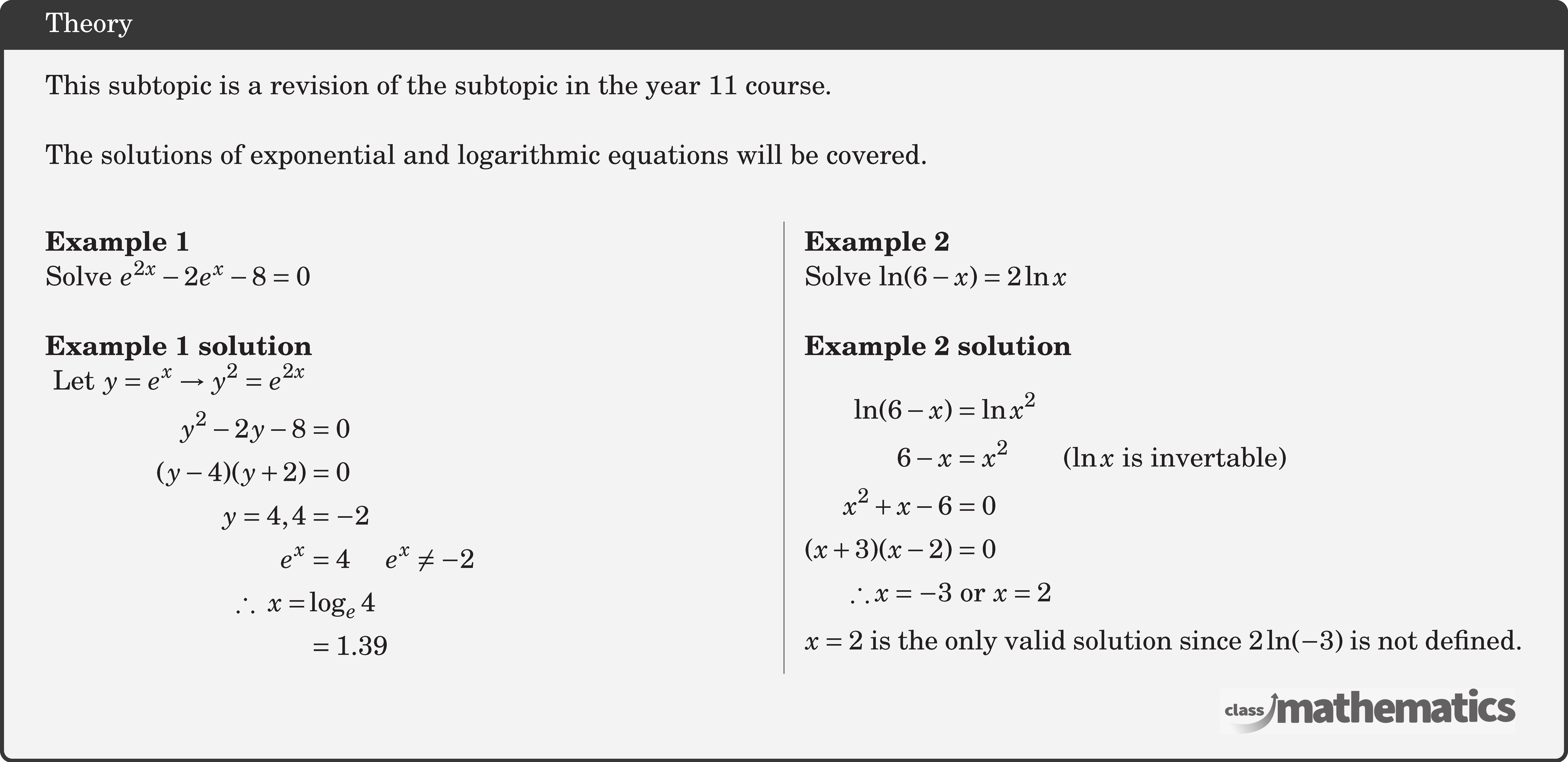 This subtopic is a revision of the subtopic in the year 11 course. \\  The solutions of exponential and logarithmic equations will be covered.\\  \begin{multicols}{2}  \textbf{Example 1}\\ %10643 Solve \({e^{2x}} - 2{e^x} - 8 = 0\)\\  \textbf{Example 1 solution}\\ $\begin{aligned}\text { Let } y=e^{x} \rightarrow y^{2}=e^{2 x} \\ y^{2}-2 y-8&=0 \\ (y-4)(y+2)&=0  \\ y=4,4&=-2  \\ e^{x}&=4\quad  e^{x} \neq-2 \\ \therefore\ x=& \log _{e} 4 \\ & =1.39 \end{aligned}$\\  \columnbreak \textbf{Example 2}\\ %7 (30976) Solve \(\ln(6 - x) = 2\ln x\)\\  \textbf{Example 2 solution}\\  $\begin{aligned} \ln(6 - x) &= \ln x^2\\ 6-x &= x^2 \qquad (\ln x \text{ is invertable})\\ x^2 + x - 6 &= 0\\(x + 3)(x - 2) &= 0\\ \therefore x = -3 &\text{ or } x = 2 \end{aligned}$\\  \(x = 2\) is the only valid solution since \(2\ln(-3)\) is not defined.   \end{multicols}